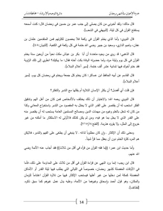 ‫رمضان‬‫شهر‬‫يف‬‫اإلخىان‬‫ية‬‫د‬‫ه‬‫واإلرشاد‬‫لتىجيه‬‫ا‬‫ئرة‬‫ا‬‫د‬–‫ذمار‬‫حمافظة‬
14
‫قاؿ‬‫مالؾ‬:‫ولقد‬‫ني‬‫ر‬‫أخب‬‫مف‬‫كاف‬‫يصمي‬‫إلى‬‫جنب‬‫عمر‬‫بف‬‫حسيف‬‫في‬‫رمضاف‬‫قاؿ‬:‫كنت‬‫أسمعو‬
‫يستفتح‬‫آف‬‫ر‬‫الق‬‫في‬‫كؿ‬‫ليمة‬[ .‫البييقي‬‫في‬‫الشعب‬.]
‫قاؿ‬‫النووي‬:‫أما‬‫و‬‫الذي‬‫يختـ‬‫آف‬‫ر‬‫الق‬‫في‬‫ركعة‬‫فال‬‫يحصوف‬‫تيـ‬‫ر‬‫لكث‬‫فمف‬‫المتقدميف‬‫عثماف‬‫بف‬
،‫عفاف‬‫وتميـ‬،‫ي‬‫الدار‬‫وسعيد‬‫بف‬‫جبير‬‫رضي‬‫اهلل‬‫ختمة‬‫في‬‫كؿ‬‫ركعة‬‫في‬‫الكعبة‬[ .‫التبياف‬:ٗٛ.]
‫قاؿ‬‫الذىبي‬:‫قد‬‫روي‬‫مف‬‫وجوه‬‫متعددة‬‫أف‬‫أبا‬‫بكر‬‫بف‬‫عياش‬‫مكث‬ً‫ا‬‫و‬‫نح‬‫مف‬‫بعيف‬‫ر‬‫أ‬‫سنة‬‫يختـ‬
‫آف‬‫ر‬‫الق‬‫في‬‫كؿ‬‫يوـ‬‫وليمة‬،‫ة‬‫ر‬‫م‬‫ولما‬‫تو‬‫ر‬‫حض‬‫الوفاة‬‫بكت‬‫أختو‬‫فقاؿ‬:‫ما‬‫يبكيؾ؟‬‫ي‬‫انظر‬‫إلى‬‫تمؾ‬‫اوية‬‫ز‬‫ال‬
‫فقد‬‫ختـ‬‫أخوؾ‬‫فييا‬‫ثمانية‬‫عشر‬‫ألؼ‬‫ختمة‬[ .‫سير‬‫أعالـ‬‫النبالء‬.]
‫قاؿ‬‫القاسـ‬‫عف‬‫أبيو‬‫الحافظ‬‫ابف‬‫عساكر‬:‫كاف‬‫يختـ‬‫كؿ‬‫جمعة‬‫ويختـ‬‫في‬‫رمضاف‬‫كؿ‬‫يوـ‬[ .‫سير‬
‫أعالـ‬‫النبالء‬.]
‫فإف‬‫قمت‬‫أي‬‫أفضؿ؟‬‫أف‬‫يكثر‬‫اإلنساف‬‫التالوة‬‫أـ‬‫يقمميا‬‫مع‬‫التدبر‬‫التفكر؟‬‫و‬
‫قاؿ‬‫النووي‬‫رحمو‬‫اهلل‬:‫االختيار‬‫و‬‫أف‬‫ذلؾ‬‫يختمؼ‬‫باألشخاص‬‫فمف‬‫كاف‬‫مف‬‫أىؿ‬‫اليـ‬‫وتدقيؽ‬
‫الفكر‬‫استحب‬‫لو‬‫أف‬‫يقتصر‬‫عمى‬‫القدر‬‫الذي‬‫ال‬‫يختؿ‬‫بو‬‫المقصود‬‫مف‬‫التدبر‬‫اج‬‫ر‬‫استخ‬‫و‬‫المعاني‬‫وكذا‬
‫مف‬‫كاف‬‫لو‬‫شغؿ‬‫بالعمـ‬‫ه‬‫ر‬‫وغي‬‫مف‬‫ميمات‬‫الديف‬‫ومصالح‬‫المسمميف‬‫العامة‬‫يستحب‬‫لو‬‫أف‬‫يقتصر‬‫منو‬
‫عمى‬‫القدر‬‫الذي‬‫ال‬‫يخؿ‬‫بما‬‫ىو‬،‫فيو‬‫ومف‬‫لـ‬‫يكف‬‫كذلؾ‬‫فاألولى‬‫لو‬‫االستكثار‬‫ما‬‫أمكنو‬‫مف‬‫غير‬
‫ج‬‫خرو‬‫إلى‬،‫الممؿ‬‫ال‬‫و‬‫يقرؤه‬‫ىذرمة‬[ .‫الفتح‬:ٛ/ٚٔ٘.]
‫ومعنى‬‫ذلؾ‬‫أف‬‫اإلكثار‬‫ػ‬‫ف‬‫ا‬‫و‬‫كاف‬ً‫ا‬‫مطموب‬‫لذاتو‬‫ػ‬‫ال‬‫ينبغي‬‫أف‬‫يطغى‬‫عمى‬‫الفيـ‬،‫التدبر‬‫و‬‫فاليكف‬
‫ىـ‬‫ء‬‫المر‬‫ة‬‫ر‬‫كث‬‫الختـ‬‫دوف‬‫أف‬‫يعقؿ‬‫مما‬‫أ‬‫ر‬‫ق‬ً‫ا‬‫شيئ‬.
‫أما‬‫و‬‫حديث‬‫ابف‬‫عمر‬(( :‫ما‬‫فقو‬‫آف‬‫ر‬‫الق‬‫مف‬‫أه‬‫ر‬‫ق‬‫في‬‫ػؿ‬‫ق‬‫أ‬‫مف‬‫ػالث‬‫ث‬))‫فقد‬‫أجاب‬‫عنو‬‫األئمة‬‫رضي‬
‫اهلل‬‫عنيـ‬.
‫قاؿ‬‫ابف‬‫رجب‬:‫إنما‬‫ورد‬‫النيي‬‫عف‬‫اءة‬‫ر‬‫ق‬‫آف‬‫ر‬‫الق‬‫في‬‫أقؿ‬‫مف‬‫ثالث‬‫عمى‬‫المداومة‬‫عمى‬،‫ذلؾ‬‫فأما‬
‫في‬‫األوقات‬‫المفضمة‬‫كشير‬،‫رمضاف‬ً‫ا‬‫خصوص‬‫في‬‫الميالي‬‫التي‬‫يطمب‬‫فييا‬‫ليمة‬‫القدر‬‫أو‬‫األماكف‬
‫المفضمة‬‫كمكة‬‫لمف‬‫دخميا‬‫مف‬‫غير‬‫أىميا‬‫فيستحب‬‫اإلكثار‬‫فييا‬‫مف‬‫تالوة‬‫آف‬‫ر‬‫الق‬ً‫ا‬‫اغتنام‬‫لمزماف‬
،‫المكاف‬‫و‬‫وىو‬‫قوؿ‬‫أحمد‬‫سحاؽ‬‫ا‬‫و‬‫ىما‬‫وغير‬‫مف‬،‫األئمة‬‫وعميو‬‫يدؿ‬‫عمؿ‬‫ىـ‬‫غير‬‫كما‬‫سبؽ‬‫ه‬‫ر‬‫ذك‬.
[‫لطائؼ‬.]
 