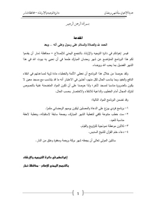 ‫رمضان‬‫شهر‬‫يف‬‫اإلخىان‬‫ية‬‫د‬‫ه‬‫واإلرشاد‬‫لتىجيه‬‫ا‬‫ئرة‬‫ا‬‫د‬–‫ذمار‬‫حمافظة‬
1
‫الرحيم‬ ‫الرمحن‬ ‫اهلل‬ ‫بسم‬
‫ادلمديح‬
‫وبعد‬ .. ‫آلو‬ ‫وعمى‬ ‫رسول‬ ‫عمى‬ ‫السالم‬‫و‬ ‫الصالة‬‫و‬ ‫هلل‬ ‫الحمد‬
‫لإلصالح‬ ‫اليمني‬ ‫بالتجمع‬ ‫اإلرشاد‬‫و‬ ‫التوجيو‬ ‫ة‬‫ر‬‫دائ‬ ‫في‬ ‫انكـ‬‫و‬‫إخ‬ ‫فيسر‬–‫ا‬‫و‬‫يقدم‬ ‫أف‬ ‫ذمار‬ ‫محافظة‬
‫نحيي‬ ‫أف‬ ‫في‬ ‫طمعا‬ ‫المبارؾ‬ ‫رمضاف‬ ‫شير‬ ‫عف‬ ‫اضع‬‫و‬‫المت‬ ‫نامج‬‫ر‬‫الب‬ ‫ىذا‬ ‫لكـ‬‫بو‬‫ىذا‬ ‫في‬ ‫اهلل‬ ‫بيوت‬
.‫ويرضاه‬ ‫اهلل‬ ‫يحب‬ ‫بما‬ ‫الفضيؿ‬ ‫الشير‬
‫و‬‫ل‬‫حرصنا‬ ‫قد‬‫نامج‬‫ر‬‫الب‬ ‫ىذا‬ ‫خالؿ‬ ‫مف‬‫نعطي‬ ‫أف‬‫ية‬‫ر‬‫ث‬ ‫مادة‬ ‫الخطباء‬‫و‬ ‫األئمة‬‫انتقاء‬ ‫في‬ ‫لمساعدتيـ‬
‫منيـ‬ ‫لكؿ‬ ‫الحاؿ‬ ‫يناسب‬ ‫وبما‬ ‫المفيد‬‫و‬ ‫النافع‬،‫مع‬ ‫يتناسب‬ ‫قد‬ ‫ما‬ ‫أنو‬ ‫االعتبار‬ ‫في‬ ‫آخذيف‬‫مسجد‬‫معيف‬‫ال‬
‫مناسبا‬ ‫ة‬‫ر‬‫بالضرو‬ ‫يكوف‬‫لمسجد‬‫ب‬ ‫غنية‬ ‫المتضمنة‬ ‫اد‬‫و‬‫الم‬ ‫تكوف‬ ‫أف‬ ‫عمى‬ ‫حرصنا‬ ‫ولذا‬ ‫آلخر؛‬‫النصوص‬
‫أما‬ ‫المجاؿ‬ ‫لنترؾ‬‫ـ‬.‫الحاؿ‬ ‫بحسب‬ ‫االختصار‬‫و‬ ‫لالنتقاء‬ ‫الداعية‬‫و‬ ‫الخطيب‬
:‫التالية‬ ‫اد‬‫و‬‫الم‬ ‫نامج‬‫ر‬‫الب‬ ‫تضمف‬ ‫وقد‬
ٔ-.‫ا‬‫ر‬‫مثم‬ ‫الرمضاني‬ ‫يوميـ‬ ‫ليكوف‬ ‫المصميف‬‫و‬ ‫الدعاة‬ ‫عمى‬ ‫ع‬‫يوز‬ ‫فردي‬ ‫نامج‬‫ر‬‫ب‬
ٕ-‫وخطبة‬ ،‫الستقبالو‬ ‫سابقة‬ ‫وجمعة‬ ،‫المبارؾ‬ ‫الشير‬ ‫لتغطية‬ ‫تكفي‬ ‫متنوعة‬ ‫خطب‬ ‫ست‬‫الحقة‬
‫مناسبة‬.‫لمعيد‬
ٖ-‫ثالثوف‬‫نموذجية‬ ‫موعظة‬.‫القياـ‬‫و‬ ‫اويح‬‫ر‬‫لمت‬
ٗ-.‫السديس‬ ‫لمشيخ‬ ‫آف‬‫ر‬‫الق‬ ‫ختـ‬ ‫دعاء‬
.‫النار‬ ‫مف‬ ‫وعتؽ‬ ‫ة‬‫ر‬‫ومغف‬ ‫ورحمة‬ ‫بركة‬ ‫شير‬ ‫يجعمو‬ ‫أف‬ ‫تعالى‬ ‫المولى‬ ‫سائميف‬
‫إخوانكم‬‫في‬‫دائرة‬‫التوجيه‬‫واإلرشاد‬
‫بالتجمع‬‫اليمني‬‫لإلصالح‬–‫محافظظ‬‫ذمار‬
 