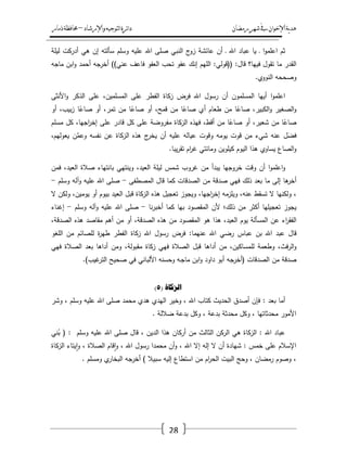 ‫رمضان‬‫شهر‬‫يف‬‫اإلخىان‬‫ية‬‫د‬‫ه‬‫واإلرشاد‬‫لتىجيه‬‫ا‬‫ئرة‬‫ا‬‫د‬–‫ذمار‬‫حمافظة‬
28
‫ثـ‬‫ا‬‫و‬‫اعمم‬‫ػ‬‫يا‬‫عباد‬‫اهلل‬‫ػ‬‫أف‬‫عائشة‬‫ج‬‫زو‬‫النبي‬‫صمى‬‫اهلل‬‫عميو‬‫وسمـ‬‫سألتو‬‫إف‬‫ىي‬‫أدركت‬‫ليمة‬
‫القدر‬‫ما‬‫تقوؿ‬‫فييا؟‬‫قاؿ‬(( :‫قولي‬:‫الميـ‬‫إنؾ‬‫عفو‬‫تحب‬‫العفو‬‫فاعؼ‬‫عني‬))‫أخرجو‬‫أحمد‬‫ابف‬‫و‬‫ماجو‬
‫وصححو‬‫النووي‬.
‫ا‬‫و‬‫اعمم‬‫أييا‬‫المسمموف‬‫أف‬‫رسوؿ‬‫اهلل‬‫فرض‬‫زكاة‬‫الفطر‬‫عمى‬،‫المسمميف‬‫عمى‬‫الذكر‬‫األنثى‬‫و‬
‫الصغير‬‫و‬،‫الكبير‬‫و‬‫ا‬ً‫صاع‬‫مف‬‫طعاـ‬‫أي‬‫ا‬ً‫صاع‬‫مف‬،‫قمح‬‫أو‬‫ا‬ً‫صاع‬‫مف‬،‫تمر‬‫أو‬‫ا‬ً‫صاع‬،‫بيب‬‫ز‬‫أو‬
‫ا‬ً‫صاع‬‫مف‬،‫شعير‬‫أو‬‫ا‬ً‫صاع‬‫مف‬،‫أقط‬‫فيذه‬‫الزكاة‬‫مفروضة‬‫عمى‬‫كؿ‬‫قادر‬‫عمى‬،‫اجيا‬‫ر‬‫إخ‬‫كؿ‬‫مسمـ‬
‫ؿ‬َ‫فض‬‫عنو‬‫شيء‬‫مف‬‫قوت‬‫يومو‬‫وقوت‬‫عيالو‬‫عميو‬‫أف‬‫ج‬‫يخر‬‫ىذه‬‫الزكاة‬‫عف‬‫نفسو‬‫ف‬َّ‫وعم‬،‫يعوليـ‬
‫الصاع‬‫و‬‫يساوي‬‫ىذا‬‫اليوـ‬‫كيمويف‬‫ومائتي‬‫اـ‬‫ر‬‫غ‬‫يبا‬‫ر‬‫تق‬.
‫ا‬‫و‬‫اعمم‬‫و‬‫أف‬‫وقت‬‫خروجيا‬‫يبدأ‬‫مف‬‫غروب‬‫شمس‬‫ليمة‬،‫العيد‬‫وينتيي‬‫بانتياء‬‫صالة‬،‫العيد‬‫فمف‬
‫ىا‬‫أخر‬‫إلى‬‫ما‬‫بعد‬‫ذلؾ‬‫فيي‬‫صدقة‬‫مف‬‫الصدقات‬‫كما‬‫قاؿ‬‫المصطفى‬-‫صمى‬‫اهلل‬‫عميو‬‫وآلو‬‫وسمـ‬-
،‫ولكنيا‬‫ال‬‫تسقط‬،‫عنو‬‫ويمزمو‬،‫اجيا‬‫ر‬‫إخ‬‫ويجوز‬‫تعجيؿ‬‫ىذه‬‫الزكاة‬‫قبؿ‬‫العيد‬‫بيوـ‬‫أو‬،‫يوميف‬‫ولكف‬‫ال‬
‫يجوز‬‫تعجيميا‬‫أكثر‬‫مف‬‫ذلؾ؛‬‫ألف‬‫المقصود‬‫بيا‬‫كما‬‫نا‬‫ر‬‫أخب‬-‫صمى‬‫اهلل‬‫عميو‬‫وآلو‬‫وسمـ‬-‫إغناء‬
‫اء‬‫ر‬‫الفق‬‫عف‬‫المسألة‬‫يوـ‬،‫العيد‬‫ىذا‬‫ىو‬‫المقصود‬‫مف‬‫ىذه‬،‫الصدقة‬‫أو‬‫مف‬‫أىـ‬‫مقاصد‬‫ىذه‬،‫الصدقة‬
‫قاؿ‬‫عبد‬‫اهلل‬‫بف‬‫عباس‬‫رضي‬‫اهلل‬‫عنيما‬:‫فرض‬‫رسوؿ‬‫اهلل‬‫زكاة‬‫الفطر‬‫ة‬‫ر‬‫طي‬‫لمصائـ‬‫مف‬‫المغو‬
،‫فث‬‫ر‬‫ال‬‫و‬‫وطعمة‬،‫لممساكيف‬‫مف‬‫أداىا‬‫قبؿ‬‫الصالة‬‫فيي‬‫زكاة‬،‫مقبولة‬‫ومف‬‫أداىا‬‫بعد‬‫الصالة‬‫فيي‬
‫صدقة‬‫مف‬‫الصدقات‬(‫أخرجو‬‫أبو‬‫داود‬‫ابف‬‫و‬‫ػو‬‫ج‬‫ما‬‫وحسنو‬‫األلباني‬‫في‬‫صحيح‬‫غيب‬‫التر‬.)
( ‫انزكاج‬5)
: ‫بعد‬ ‫أما‬‫وشر‬ ، ‫وسمـ‬ ‫عميو‬ ‫اهلل‬ ‫صمى‬ ‫محمد‬ ‫ىدي‬ ‫اليدي‬ ‫وخير‬ ، ‫اهلل‬ ‫كتاب‬ ‫الحديث‬ ‫أصدؽ‬ ‫فإف‬
. ‫ضاللة‬ ‫بدعة‬ ‫وكؿ‬ ، ‫بدعة‬ ‫محدثة‬ ‫وكؿ‬ ، ‫محدثاتيا‬ ‫األمور‬
‫ني‬ُ‫ب‬ ( : ‫وسمـ‬ ‫عميو‬ ‫اهلل‬ ‫صمى‬ ‫قاؿ‬ ، ‫الديف‬ ‫ىذا‬ ‫أركاف‬ ‫مف‬ ‫الثالث‬ ‫الركف‬ ‫ىي‬ ‫الزكاة‬ : ‫اهلل‬ ‫عباد‬
‫إال‬ ‫إلو‬ ‫ال‬ ‫أف‬ ‫شيادة‬ : ‫خمس‬ ‫عمى‬ ‫اإلسالـ‬‫الزكاة‬ ‫يتاء‬‫ا‬‫و‬ ، ‫الصالة‬ ‫قاـ‬‫ا‬‫و‬ ، ‫اهلل‬ ‫رسوؿ‬ ‫محمدا‬ ‫أف‬‫و‬ ، ‫اهلل‬
. ‫ومسمـ‬ ‫ي‬‫البخار‬ ‫أخرجو‬ ) ‫سبيال‬ ‫إليو‬ ‫استطاع‬ ‫مف‬ ‫اـ‬‫ر‬‫الح‬ ‫البيت‬ ‫وحج‬ ، ‫رمضاف‬ ‫وصوـ‬ ،
 