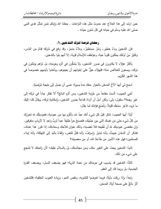 ‫رمضان‬‫شهر‬‫يف‬‫اإلخىان‬‫ية‬‫د‬‫ه‬‫واإلرشاد‬‫لتىجيه‬‫ا‬‫ئرة‬‫ا‬‫د‬–‫ذمار‬‫حمافظة‬
45
‫حد‬ ‫عند‬ ‫العالج‬ ‫ىذا‬ ‫إلى‬ ‫ارشد‬ ‫حيف‬‫النبي‬ ‫ىدي‬ ‫ؿ‬ّ‫ث‬‫تم‬ ‫مف‬ّ‫م‬ ‫ياكـ‬‫ا‬‫و‬ ‫اهلل‬ ‫جعمنا‬ . ‫اعات‬‫ز‬‫الن‬ ‫ىذه‬ ‫مثؿ‬ ‫وث‬
. ‫حياتو‬ ‫شئوف‬ ‫كؿ‬ ‫في‬ ‫حياتو‬ ‫في‬ ‫وسمـ‬ ‫عميو‬ ‫اهلل‬ ‫صمى‬
( ‫انردخني‬ ‫نرتن‬ ‫فزصح‬ ٌ‫ريضا‬6)
،‫الناس‬ ‫مف‬ ٌ‫ئاـ‬ِ‫ف‬ ‫و‬ِ‫ك‬َ‫ر‬َ‫ش‬ ‫في‬ ‫وقع‬ ‫وقد‬ ، ٌ‫مدمر‬ ُ‫وبالء‬ ، ٌ‫مستطير‬ ٌ‫وشر‬ ،‫خطير‬ ٌ‫وباء‬ َ‫التدخيف‬ ‫فإف‬
ً‫ا‬‫قموب‬ ‫يممكوف‬ ‫أولئؾ‬ ْ‫ف‬ِ‫م‬ ٌ‫وكثير‬.‫بالتدخيف‬ ‫ا‬‫و‬‫بم‬ ‫أنيـ‬ ‫إال‬ ،‫قوية‬ ِ‫لإلسالـ‬ َ‫اطؼ‬‫و‬‫وع‬ ،‫حية‬
‫في‬ َ‫موف‬ّْ‫يؤم‬ ‫اىـ‬‫ر‬‫ت‬ ‫بؿ‬ ،ِ‫وحرمتو‬ ِ‫ه‬‫ر‬‫أث‬ ‫في‬ ‫وف‬ُّ‫يشك‬ ‫ال‬‫و‬ ،‫التدخيف‬ ِ‫ضرر‬ ‫في‬ َ‫يكابروف‬ ‫ال‬ ِ‫الء‬‫ؤ‬‫ى‬ ُ‫أكثر‬‫و‬
‫في‬ ً‫ا‬‫خصوص‬ ‫بأيدييـ‬ ‫ا‬‫و‬‫ويأخذ‬ ،‫يعينوىـ‬ ‫أف‬ ‫انيـ‬‫و‬‫إخ‬ ‫عمى‬ ّّ‫حؽ‬ ِ‫الء‬‫ؤ‬‫فمي‬ ‫؛‬ُ‫منو‬ ِ‫لمخالص‬ َ‫ويسعوف‬ ،ِ‫تركو‬
‫ي‬‫ر‬‫الك‬ ‫الشير‬ ‫ىذا‬.‫ـ‬
.ٍ‫ة‬َ‫ي‬ ِ‫ض‬ْ‫ر‬ُ‫م‬ ‫نتيجة‬ ‫إلى‬ ‫نصؿ‬ ‫أف‬ ‫عسى‬ ‫؛‬ً‫ة‬‫ر‬‫يسي‬ ً‫مدة‬ َ‫معؾ‬ ‫ار‬‫و‬‫بالح‬ ‫المدخف‬ ُ‫األخ‬ ‫أييا‬ ‫لي‬ ‫اسمح‬
‫ومف‬ ،‫التدخيف‬ ِ‫ة‬ِ‫م‬ْ‫ر‬ُ‫ح‬ ‫مف‬ ً‫ا‬‫مقتنع‬ َ‫ألست‬ :‫الحبيب‬ ‫أخي‬‫إلى‬ ِ‫تركو‬ ‫في‬ ً‫ا‬‫جاد‬ ‫تفكر‬ ‫أال‬ ‫البالغ؟‬ ِ‫ه‬‫ر‬‫أث‬
َ‫إليؾ‬ :َ‫لؾ‬ ُ‫ؿ‬‫ويقا‬ ،‫تركو‬ ِ‫مكانية‬‫ا‬‫و‬ ،‫التدخيف‬ ِ‫بضرر‬ ً‫ة‬‫قناع‬ َ‫أزداد‬ ‫أف‬ ُ‫ؿ‬‫آم‬ ‫ولكف‬ ،‫بمى‬ :‫ستقوؿ‬ ‫رجعة؟‬ ِ‫غير‬
:‫يقاؿ‬ ‫لما‬ ‫ادؾ‬‫ؤ‬‫ف‬ ِ‫غ‬ْ‫َص‬‫أ‬‫و‬ ،ً‫ال‬‫قمي‬ ‫ؾ‬َ‫ع‬ْ‫م‬َ‫س‬ ‫ر‬ِ‫فأع‬ ،‫يد‬‫ر‬‫ت‬ ‫ما‬
‫ـ‬ِ‫ر‬ْ‫ك‬‫أ‬‫و‬ ،‫هلل‬ ٌ‫عبد‬ ‫أنؾ‬ ‫شيء‬ ‫كؿ‬ َ‫قبؿ‬ ‫تذكر‬ :‫الحبيب‬ ‫أييا‬ :ً‫ال‬‫و‬‫أ‬َ‫ؾ‬ُ‫تحرر‬ ‫هلل‬ َ‫ؾ‬ُ‫فعبوديت‬ ،‫عبودية‬ ‫مف‬ ‫بيا‬
.‫قيف‬‫ر‬‫متف‬ ٍ‫باب‬‫ر‬‫أل‬ ‫ال‬ ٍ‫احد‬‫و‬ ٍّ‫لرب‬ ً‫ا‬‫عبد‬ ً‫ا‬‫طميق‬ ً‫ا‬‫ر‬‫ح‬ ُ‫فتصبح‬ ،‫يؾ‬َ‫ب‬ْ‫ن‬َ‫ج‬ ‫بيف‬ ‫التي‬ َ‫ؾ‬ِ‫نفس‬ ‫مف‬ ‫حتى‬ ‫شيء‬ ّْ‫كؿ‬ ‫مف‬
،‫عندؾ‬ ‫ىذا‬ َ‫تقرر‬ ‫إذا‬ ،‫وسعادتؾ‬ ‫فالحؾ‬ ‫اف‬‫و‬‫عن‬ ‫وذلؾ‬ ،‫و‬َ‫تعصي‬ ‫فال‬ ‫و‬َ‫طيع‬ُ‫ت‬ ‫أف‬ ‫هلل‬ ‫عبوديتؾ‬ ‫مقتضى‬ ‫ف‬‫ا‬‫و‬
،ٌ‫خبيث‬ َ‫الدخاف‬ ‫أف‬ ‫فتذكر‬‫إيذاء‬ ‫أنو‬‫و‬ ،‫التيمكة‬ ‫إلى‬ ‫باليد‬ ٌ‫لقاء‬‫ا‬‫و‬ ،‫لمنفس‬ ٌ‫ؿ‬‫قت‬ ‫أنو‬‫و‬ ، ٌ‫اؼ‬‫ر‬‫س‬‫ا‬‫و‬ ٌ‫تبذير‬ ‫أنو‬‫و‬
‫و؟‬ِ‫معصيت‬ ‫مف‬ ‫أو‬ ،‫اهلل‬ ِ‫طاعة‬ ‫مف‬ ‫األمور‬ ‫ىذه‬ ‫فيؿ‬ ‫لممسمميف؛‬
‫تشجع‬ ‫ال‬ ‫ائحتؾ‬‫ر‬ ‫ألف‬ ‫عميؾ؛‬ ‫السالـ‬‫و‬ ‫بؿ‬ ،‫مجالستؾ‬ ‫ومف‬ ،‫منؾ‬ ‫النفور‬ ‫عمى‬ ‫يبعث‬ ‫التدخيف‬ :ً‫ا‬‫ثاني‬
.‫ذلؾ‬ ‫مف‬ ‫شيء‬ ‫عمى‬
‫يت‬ ‫قد‬ ‫التدخيف‬ :ً‫ا‬‫ثالث‬‫ة‬‫ر‬‫القد‬ ‫ويضعؼ‬ ،‫النسؿ‬ ‫يضعؼ‬ ‫فيو‬ ‫ية؛‬‫ر‬‫الذ‬ ‫نعمة‬ ‫مف‬ ‫حرمانؾ‬ ‫في‬ ‫سبب‬
.‫العقـ‬ ‫إلى‬ ‫قاد‬ ‫بما‬‫ر‬‫و‬ ‫بؿ‬ ،‫الجنسية‬
‫فممتدخيف‬ ‫الخمقية؛‬ ‫العيوب‬ ‫يادة‬‫ز‬‫و‬ ،‫النمو‬ ‫ونقص‬ ،‫لمتشويو‬ ‫ا‬‫و‬‫تعرض‬ ‫بما‬‫ر‬‫ف‬ ‫الد‬‫و‬‫بأ‬ ‫قت‬‫ز‬‫ر‬ ‫ذا‬‫ا‬‫و‬ :ً‫ا‬‫ابع‬‫ر‬
.‫المدخف‬ ‫الد‬‫و‬‫أ‬ ‫صحة‬ ‫عمى‬ ٌ‫بالغ‬ ٌ‫أثر‬
 