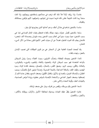 ‫رمضان‬‫شهر‬‫يف‬‫اإلخىان‬‫ية‬‫د‬‫ه‬‫واإلرشاد‬‫لتىجيه‬‫ا‬‫ئرة‬‫ا‬‫د‬–‫ذمار‬‫حمافظة‬
46
‫ت‬ ‫أنؾ‬ ‫شؾ‬ ‫فال‬ ً‫ا‬‫الد‬‫و‬‫أ‬ ‫قت‬‫ز‬‫ر‬ ‫ذا‬‫ا‬‫و‬ :ً‫ا‬‫خامس‬‫كنت‬ ‫ذا‬‫ا‬‫و‬ ،‫جولتيـ‬‫ور‬ ‫استقامتيـ‬‫و‬ ‫صالحيـ‬ ‫في‬ ‫غب‬‫ر‬
‫بمحاكاتؾ‬ ‫وف‬ُ‫ع‬َ‫ل‬ْ‫و‬ُ‫م‬ ‫ألنيـ‬ ‫افيـ؛‬‫ر‬‫انح‬‫و‬ ،‫ائيـ‬‫و‬‫إغ‬ ‫في‬ ‫تسببت‬ ‫بما‬‫ر‬‫ف‬ ‫ذلؾ؛‬ َ‫عكس‬ ُ‫ة‬‫النتيج‬ ‫كانت‬ ‫بما‬‫ر‬ ً‫ا‬‫مدخن‬
.‫وتقميدؾ‬
.‫نيار‬ ‫ليؿ‬ ‫بونيا‬‫ر‬‫يحا‬ ‫الذيف‬ ‫أعدائيا‬ ‫ودعـ‬ ،‫أمتؾ‬ ‫خذالف‬ ‫في‬ ‫تساىـ‬ ‫بالتدخيف‬ :‫سادسا‬
،‫عمرؾ‬ ‫ر‬ّْ‫قص‬ُ‫ت‬ ‫بالتدخيف‬ :‫سابعا‬‫ىي‬ ‫إنما‬ ‫الصناعي‬ ‫العالـ‬ ‫وفيات‬ ‫فمعظـ‬ ‫بالفناء؛‬ ‫ؾ‬َ‫حيات‬ ‫وتيدد‬
‫شخص؛‬ ‫ألؼ‬ ‫وخمسمائة‬ ‫مميوناف‬ ‫وحده‬ ‫التدخيف‬ ‫بسبب‬ ‫العالـ‬ ‫في‬ ً‫ا‬‫سنوي‬ ‫يموت‬ ‫حيث‬ ‫التدخيف؛‬ ‫بسبب‬
‫السيء‬ ‫األثر‬ ‫مف‬ ً‫معاناة‬ ‫تكوف‬ َ‫ة‬‫ر‬‫األخي‬ ِ‫العمر‬ ِ‫ات‬‫و‬‫سن‬ ‫أف‬ ‫عف‬ ً‫ال‬‫فض‬ ،‫العاجؿ‬ ‫الموت‬ ‫لؾ‬ ‫يجمب‬ ‫فالدخاف‬
.‫لمدخاف‬
‫ال‬ ‫أجمعت‬ ‫وقد‬‫اإلنساف‬ ‫تصيب‬ ‫التي‬ ‫الميمكات‬ ‫ى‬‫كبر‬ ‫مف‬ ‫ىي‬ ‫السجائر‬ ‫أف‬ ‫عمى‬ ‫العممية‬ ‫بحوث‬
.‫بالفناء‬ ‫وتيدده‬ ،‫بالعجز‬
‫لمسرطاف‬ ٌ‫ئيس‬‫ر‬ ٌ‫وسبب‬ ،‫الفجأة‬ ‫وموت‬ ،‫اييف‬‫ر‬‫الش‬ ‫ب‬ُّ‫وتصم‬ ،‫لمجمطة‬ ‫يعرضؾ‬ ‫التدخيف‬ :‫ثامنا‬
‫ي‬‫ر‬‫البنك‬‫و‬ ،‫يء‬‫المر‬‫و‬ ،‫البمعوـ‬‫و‬ ،‫الشفة‬‫و‬ ،‫ة‬‫ر‬‫الحنج‬‫و‬ ،‫ئة‬‫ر‬‫ال‬ ‫لسرطاف‬ ‫سبب‬ ‫فيو‬ ‫المتعددة؛‬ ‫اعو‬‫و‬‫بأن‬،‫اس‬
َ‫وسوء‬ ،‫ئة‬‫ر‬‫ال‬ ِ‫كفاءة‬ َ‫عؼ‬َ‫وض‬ ،َ‫البصاؽ‬‫و‬ ،َ‫السعاؿ‬‫و‬ ، َ‫فس‬َّ‫الن‬ َ‫وضيؽ‬ ، َ‫بو‬‫ر‬‫ال‬ ‫ويسبب‬ ،‫مى‬ُ‫ك‬‫ال‬‫و‬ ،‫المثانة‬‫و‬
‫ويسبب‬ ،‫ب‬ّ‫م‬‫بالتص‬ ّْ‫المخ‬ ِ‫اييف‬‫ر‬‫ش‬ َ‫ة‬‫صاب‬‫ا‬‫و‬ ،َ‫ة‬‫ي‬‫ر‬‫الصد‬ َ‫ة‬‫الذبح‬‫و‬ ،َ‫ة‬‫الدماغي‬ َ‫ة‬‫السكت‬‫و‬ ،ِ‫الكبد‬ َ‫ؼ‬ّ‫وتمي‬ ،‫اليضـ‬
َ‫الفشؿ‬‫و‬ ،َ‫األرؽ‬‫و‬ ،َ‫الصداع‬‫و‬ ،َ‫المزمف‬ َ‫اإلمساؾ‬‫و‬ ،َ‫الغثياف‬‫أو‬ ‫الشـ‬ ِ‫حاسة‬ َ‫وفقداف‬ ،ِ‫السمع‬ َ‫وضعؼ‬ ،َّ‫موي‬ُ‫ك‬‫ال‬
،‫الحساسية‬ ‫اض‬‫ر‬‫أم‬ َ‫يادة‬‫ز‬‫و‬ ،‫ة‬‫ر‬‫خطي‬ ‫اض‬‫ر‬‫بأم‬ ‫لإلصابة‬ َ‫االستعداد‬‫و‬ ،‫المناعي‬ ‫الجياز‬ َ‫وضعؼ‬ ،‫يا‬َ‫ف‬‫إضعا‬
. َ‫عشر‬ ‫االثني‬‫و‬ ،‫المعدة‬ ‫ة‬َ‫ح‬ْ‫ر‬ُ‫ق‬‫و‬ ،ِ‫الجمد‬ ِ‫التيابات‬‫و‬
.‫ادتؾ‬‫ر‬‫إ‬ ‫ضعؼ‬ ‫عمى‬ ‫ويدؿ‬ ،‫قدرؾ‬ ‫مف‬ ‫ص‬ِ‫ق‬ْ‫ن‬ُ‫وي‬ ،‫ؾ‬َ‫مروءت‬ ‫يثمـ‬ ‫التدخيف‬ :‫تاسعا‬
،‫باألكابر‬ ‫ّْدؾ‬‫ى‬‫ويز‬ ،‫اذؿ‬‫ر‬‫األ‬‫و‬ ‫ار‬‫ر‬‫األش‬ ‫لمخالطة‬ ‫ويدعوؾ‬ ،َ‫العبادة‬ ‫عميؾ‬ ُ‫ؿ‬ِ‫يثق‬ ُ‫التدخيف‬ :‫ا‬‫ر‬‫عاش‬
.‫األفاضؿ‬‫و‬ ،‫األخيار‬‫و‬
 