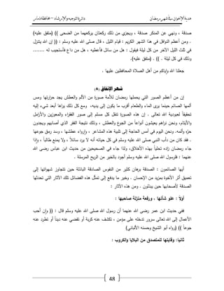 ‫رمضان‬‫شهر‬‫يف‬‫اإلخىان‬‫ية‬‫د‬‫ه‬‫واإلرشاد‬‫لتىجيه‬‫ا‬‫ئرة‬‫ا‬‫د‬–‫ذمار‬‫حمافظة‬
48
‫المنكر‬ ‫عف‬ ‫ونيي‬ ، ‫صدقة‬)‫عميو‬ ‫(متفؽ‬ )) ‫الضحى‬ ‫مف‬ ‫يركعيما‬ ‫ركعتاف‬ ‫ذلؾ‬ ‫مف‬ ‫ي‬‫ويجز‬ ، ‫صدقة‬
‫يتنزؿ‬ ‫اهلل‬ ‫إف‬ (( : ‫وسمـ‬ ‫عميو‬ ‫اهلل‬ ‫صمى‬ ‫قاؿ‬ ، ‫الميؿ‬ ‫قياـ‬ : ‫يـ‬‫ر‬‫الك‬ ‫الشير‬ ‫ىذا‬ ‫في‬ ‫افؿ‬‫و‬‫الن‬ ‫أعظـ‬ ‫ومف‬ .
....... ‫لو‬ ‫فأستجيب‬ ‫داع‬ ‫مف‬ ‫ىؿ‬ ، ‫فأعطيو‬ ‫سائؿ‬ ‫مف‬ ‫ىؿ‬ : ‫فيقوؿ‬ ‫ليمة‬ ‫كؿ‬ ‫مف‬ ‫اآلخر‬ ‫الميؿ‬ ‫ثمث‬ ‫في‬
‫لي‬ ‫كؿ‬ ‫في‬ ‫وذلؾ‬.)‫عميو‬ ‫(متفؽ‬ . )) . ‫مة‬
. ‫عمييا‬ ‫المحافظيف‬ ‫الصالة‬ ‫أىؿ‬ ‫مف‬ ‫ياكـ‬‫ا‬‫و‬ ‫اهلل‬ ‫جعمنا‬
( ‫اإلَفاق‬ ‫شهز‬8)
‫ومس‬ ‫تيا‬‫ر‬‫ا‬‫ر‬‫ح‬ ‫يجد‬ ‫العطش‬‫و‬ ‫األلـ‬ ‫مف‬ ‫ة‬‫ر‬‫صو‬ ‫لألمة‬ ‫رمضاف‬ ‫يحمميا‬ ‫التي‬ ‫الصور‬ ‫أعظـ‬ ‫مف‬ ‫إف‬
‫إل‬ ‫شيء‬ ‫أبعد‬ ‫اىا‬‫ر‬‫ي‬ ‫ذلؾ‬ ‫كؿ‬ ‫ومع‬ ،‫يديو‬ ‫إلى‬ ‫يكوف‬ ‫ما‬ ‫أقرب‬ ‫الطعاـ‬‫و‬ ‫الماء‬ ‫ى‬‫ير‬ ‫حينما‬ ‫الصائـ‬ ‫ألميا‬‫يو‬
‫امؿ‬‫ر‬‫األ‬‫و‬ ‫يف‬‫ز‬‫المعو‬‫و‬ ‫اء‬‫ر‬‫الفق‬ ‫صور‬ ‫إلى‬ ‫مسمـ‬ ‫كؿ‬ ‫تنقؿ‬ ‫ة‬‫ر‬‫الصو‬ ‫ىذه‬ ‫إف‬ . ‫تعالى‬ ‫اهلل‬ ‫لعبودية‬ ً‫ا‬‫تحقيق‬
‫ويجدوف‬ ‫أصابيـ‬ ‫الذي‬ ‫الفقر‬ ‫نتيجة‬ ‫وذلؾ‬ ، ‫العطش‬‫و‬ ‫ع‬‫الجو‬ ‫مف‬ ً‫ا‬‫اع‬‫و‬‫أن‬ ‫يعيشوف‬ ‫اىـ‬‫ر‬‫ن‬ ‫ونحف‬ ،‫األيتاـ‬‫و‬
‫عطشي‬ ‫اء‬‫و‬‫ر‬‫ا‬‫و‬ ، ‫المشاعر‬ ‫ىذه‬ ‫تمبية‬ ‫إلى‬ ‫الحاجة‬ ‫أمس‬ ‫في‬ ‫اليوـ‬ ‫ونحف‬ .‫ألمو‬‫و‬ ‫ه‬ّ‫حر‬‫جوعيا‬ ‫رمؽ‬ ‫وسد‬ ، ‫ا‬
‫ذا‬‫ا‬‫و‬ ، ً‫ا‬‫طالب‬ ‫يمنع‬ ‫ال‬‫و‬ ، ً‫ال‬‫سائ‬ ‫يرد‬ ‫ال‬ ‫أنو‬ ‫حياتو‬ ‫كؿ‬ ‫في‬ ‫وسمـ‬ ‫عميو‬ ‫اهلل‬ ‫صمى‬ ‫النبي‬ ‫دأب‬ ‫مف‬ ‫كاف‬ ‫فقد‬ .
‫اهلل‬ ‫رضى‬ ‫عباس‬ ‫ابف‬ ‫حديث‬ ‫مف‬ ‫الصحيحيف‬ ‫في‬ ‫جاء‬ ‫ولذا‬ ،‫األخالؽ‬ ‫بيذه‬ ً‫ا‬‫تحمي‬ ‫اده‬‫ز‬ ‫رمضاف‬ ‫جاء‬
‫ي‬‫ر‬‫ال‬ ‫مف‬ ‫بالخير‬ ‫أجود‬ ‫وسمـ‬ ‫عميو‬ ‫اهلل‬ ‫صمى‬ ‫اهلل‬ ‫فمرسوؿ‬ : ‫عنيما‬. ‫المرسمة‬ ‫ح‬
‫إلى‬ ‫اتيا‬‫و‬‫شي‬ ‫تتجاوز‬ ‫حيف‬ ‫الباذلة‬ ‫الصادقة‬ ‫النفوس‬ ‫مف‬ ‫كثير‬ ‫ىاف‬‫بر‬ ‫الصدقة‬ : ‫الصائموف‬ ‫أييا‬
‫تحدثيا‬ ‫التي‬ ‫اآلثار‬ ‫تمؾ‬ ‫الفضائؿ‬ ‫ىذه‬ ‫ؿ‬ّ‫ث‬‫تم‬ ‫إلى‬ ‫يدفع‬ ‫ما‬ ‫وخير‬ . ‫اإلحساف‬ ‫مف‬ ‫يد‬‫ز‬‫بم‬ ‫األخوة‬ ‫أثر‬ ‫تعميؽ‬
: ‫اآلثار‬ ‫ىذه‬ ‫ومف‬ . ‫يبذلوف‬ ‫حيف‬ ‫ألصحابيا‬ ‫الصدقة‬
: ً‫ال‬‫و‬‫أ‬: ‫صاحبيا‬ ‫لة‬‫ز‬‫من‬ ‫ورفعة‬ ، ‫شأنيا‬ ‫عمو‬
‫أحب‬ ‫ف‬‫ا‬‫و‬ (( : ‫قاؿ‬ ‫وسمـ‬ ‫عميو‬ ‫اهلل‬ ‫صمى‬ ‫اهلل‬ ‫رسوؿ‬ ‫أف‬ ‫عنيما‬ ‫اهلل‬ ‫رضى‬ ‫عمر‬ ‫ابف‬ ‫حديث‬ ‫ففي‬
‫عنو‬ ‫تطرد‬ ‫أو‬ ً‫ا‬‫دين‬ ‫عنو‬ ‫تقضي‬ ‫أو‬ ‫بة‬‫ر‬‫ك‬ ‫عنو‬ ‫تكشؼ‬ ، ‫مؤمف‬ ‫عمى‬ ‫تدخمو‬ ‫سرور‬ ‫تعالى‬ ‫اهلل‬ ‫إلى‬ ‫األعماؿ‬
)‫األلباني‬ ‫وحسنو‬ ‫الشيخ‬ ‫أبو‬ ‫اه‬‫و‬‫(ر‬ )) ً‫ا‬‫جوع‬
‫وق‬ :‫ثانيا‬: ‫الكروب‬‫و‬ ‫الباليا‬ ‫من‬ ‫لممتصدق‬ ‫ايتيا‬
 