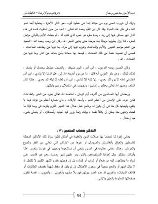 ‫رمضان‬‫شهر‬‫يف‬‫اإلخىان‬‫ية‬‫د‬‫ه‬‫واإلرشاد‬‫لتىجيه‬‫ا‬‫ئرة‬‫ا‬‫د‬–‫ذمار‬‫حمافظة‬
54
‫يدرؾ‬‫نحو‬ ‫أبعد‬ ‫وخطوة‬ ، ‫ة‬‫ر‬‫اآلخ‬ ‫الدار‬ ‫نحو‬ ‫أقرب‬ ‫خطوة‬ ‫ىي‬ ‫إنما‬ ‫حياتو‬ ‫مف‬ ‫يوـ‬ ‫شمس‬ ‫غروب‬ ‫أف‬
‫ىذه‬ ‫في‬ ‫قدمو‬ ‫استقرت‬ ‫حيف‬ ‫مف‬ ‫العبد‬ : ‫تعالى‬ ‫اهلل‬ ‫رحمو‬ ‫ـ‬ّ‫القي‬ ‫ابف‬ ‫قاؿ‬ ‫.وقد‬ ‫الحياة‬ ‫ىذه‬ ‫ظؿ‬ ‫في‬ ‫البقاء‬
‫الميا‬‫و‬ ‫األياـ‬ ‫جعمت‬ ‫ثـ‬ ، ‫لو‬ ‫كتب‬ ‫الذي‬ ‫ه‬‫ر‬‫عم‬ ‫ىو‬ ‫ه‬‫ر‬‫سف‬ ‫ومدة‬ ، ‫بو‬‫ر‬ ‫إلى‬ ‫فييا‬ ‫مسافر‬ ‫فيو‬ ‫الدار‬‫احؿ‬‫ر‬‫م‬ ‫لي‬
‫السعيد‬ : ‫اهلل‬ ‫رحمو‬ ‫رجب‬ ‫ابف‬ ‫وقاؿ‬ .‫ػ‬‫ى‬‫ا‬ ‫السفر‬ ‫ينتيي‬ ‫حتى‬ ‫مرحمة‬ ‫بعد‬ ‫مرحمة‬ ‫يطوييا‬ ‫اؿ‬‫ز‬‫ي‬ ‫فال‬ ، ‫ه‬‫ر‬‫لسف‬
، ‫الطاعات‬ ‫وظائؼ‬ ‫مف‬ ‫فييا‬ ‫بما‬ ‫اله‬‫و‬‫م‬ ‫إلى‬ ‫فييا‬ ‫ب‬ّ‫وتقر‬ ‫الساعات‬‫و‬ ‫األياـ‬‫و‬ ‫الشيور‬ ‫اسـ‬‫و‬‫م‬ ‫اغتنـ‬ ‫مف‬
‫مف‬ ‫بعدىا‬ ‫يأمف‬ ‫سعادة‬ ‫بيا‬ ‫فيسعد‬ ، ‫النفحات‬ ‫تمؾ‬ ‫مف‬ ‫نفحة‬ ‫تصيبو‬ ‫أف‬ ‫فعسى‬‫مف‬ ‫فييا‬ ‫وما‬ ‫النار‬
. ‫ػ‬‫ى‬‫ا‬ . ‫المفحات‬
، ‫يذمؾ‬ ‫أو‬ ‫يحمدؾ‬ ‫تحؿ‬‫ر‬‫م‬ ‫الضيؼ‬‫و‬ ، ‫ضيفؾ‬ ‫اليوـ‬ ، ‫آدـ‬ ‫ابف‬ : ‫يردد‬ ‫اهلل‬ ‫رحمو‬ ‫الحسف‬ ‫وكاف‬
‫آدـ‬ ‫ابف‬ : ‫ينادي‬ ‫إال‬ ‫الدنيا‬ ‫أىؿ‬ ‫إلى‬ ‫اهلل‬ ‫أخرجو‬ ‫يوـ‬ ‫مف‬ ‫ما‬ : ‫قاؿ‬ ‫أنو‬ ‫ني‬‫ز‬‫الم‬ ‫بكر‬ ‫وعف‬ . ‫ليمتؾ‬ ‫كذلؾ‬
‫تن‬ ‫إال‬ ‫ليمة‬ ‫ال‬‫و‬ ، ‫بعدي‬ ‫لؾ‬ ‫يوـ‬ ‫ال‬ ‫لعمو‬ ‫اغتنمني‬‫كاف‬ ‫ىكذا‬ . ‫بعدي‬ ‫لؾ‬ ‫ليمة‬ ‫ال‬ ‫لعمو‬ ‫آدـ‬ ‫ابف‬ : ‫ادي‬
.‫وليمتيـ‬ ‫يوميـ‬ ‫استغالؿ‬ ‫في‬ ‫ويجيدوف‬ ، ‫زمانيـ‬ ‫يعظموف‬ ‫تعالى‬ ‫اهلل‬ ‫رحميـ‬ ‫السمؼ‬
‫الطاعات‬‫و‬ ‫الخير‬ ‫مف‬ ‫يد‬‫ز‬‫بم‬ ‫تعالى‬ ‫اهلل‬ ‫اختصو‬ ، ‫الزماف‬ ‫أياـ‬ ‫أشرؼ‬ ‫مف‬ ‫الصائموف‬ ‫أييا‬ ‫ورمضاف‬
، ‫األوقات‬ ‫أسعد‬‫و‬ ، ‫النعـ‬ ‫أعظـ‬ ‫مف‬ ‫اإلنساف‬ ‫عمى‬ ‫عوده‬ ‫فكاف‬‫ال‬ ‫فيما‬ ‫اتو‬‫و‬‫ف‬ ‫مف‬ ‫أعظـ‬ ‫ة‬‫ر‬‫خسا‬ ‫فأي‬
‫ما‬ ‫فإذا‬ ‫يومو‬ ‫في‬ ‫يمتزمو‬ ‫يـ‬‫ر‬‫الك‬ ‫الشير‬ ‫ىذا‬ ‫خالؿ‬ ‫عمؿ‬ ‫نامج‬‫ر‬‫ب‬ ‫لو‬ ‫يكوف‬ ‫أف‬ ‫في‬ ‫منا‬ ‫كؿ‬ ‫وليجتيد‬ ،‫ينفع‬
‫بشيء‬ ‫ى‬ّ‫م‬‫يتس‬ ‫أو‬ ، ‫أصدقاؤه‬‫و‬ ‫أحبابو‬ ‫فيو‬ ‫يزور‬ ‫احة‬‫ر‬ ‫بوقت‬ ، ‫نفسو‬ ‫يكافأ‬ ‫أف‬ ‫يمكف‬ ‫منو‬ ‫انتيى‬‫و‬ ‫قضاه‬
. ‫حالؿ‬ ‫مباح‬
( ‫ادلضهًني‬ ‫مبصاب‬ ‫انرذكري‬12)
‫يعا‬‫المحتمة‬ ‫األماكف‬ ‫تمؾ‬ ً‫اء‬‫و‬‫س‬ ‫ة‬‫ر‬‫كثي‬ ‫أماكف‬ ‫في‬ ‫العقيدة‬‫و‬ ‫الديف‬ ‫صالت‬ ‫بيا‬ ‫تجمعنا‬ ‫لنا‬ ‫إخوة‬ ‫ني‬
‫ع‬‫الجو‬‫و‬ ‫الفقر‬ ‫مف‬ ‫تعاني‬ ‫التي‬ ‫األماكف‬ ‫مف‬ ‫ىا‬‫غير‬ ‫أو‬ ‫الصوماؿ‬‫و‬ ‫أفغانستاف‬‫و‬ ‫اؽ‬‫ر‬‫الع‬‫و‬ ‫كفمسطيف‬
‫أىمنا‬ ‫ونفوس‬ ‫نفوسنا‬ ‫في‬ ‫ونحيييا‬ ‫ىا‬‫نستشعر‬ ‫أف‬ ‫ينبغي‬ ‫الصوـ‬ ‫في‬ ‫عظيمة‬ ‫معاني‬ ‫وىناؾ‬ .‫الحرماف‬‫و‬
‫أبن‬‫و‬‫عمى‬ ‫يف‬‫ر‬‫قاد‬ ‫غير‬ ‫وىـ‬ ‫رمضاف‬ ‫شير‬ ‫عمييـ‬ ‫يمر‬ ‫الذيف‬‫و‬ ‫المستضعفيف‬ ‫اننا‬‫و‬‫إخ‬ ‫حاؿ‬ ‫ونتذكر‬ ،‫ائنا‬
‫إذ‬ ‫تكتمؿ‬ ‫ال‬ ‫يـ‬‫ر‬‫الك‬ ‫الشير‬ ‫بقدوـ‬ ‫فرحتيـ‬ ‫إف‬ ‫بؿ‬ ،‫كساء‬ ‫أو‬ ‫اب‬‫ر‬‫ش‬ ‫أو‬ ‫طعاـ‬ ‫مف‬ ‫إليو‬ ‫يحتاجوف‬ ‫ما‬ ‫اء‬‫ر‬‫ش‬
‫ا‬‫ر‬‫الطائ‬ ‫بقصؼ‬ ً‫ا‬‫شييد‬ ‫سقط‬ ‫قد‬ ‫يكف‬ ‫لـ‬ ‫إف‬ ‫االحتالؿ‬ ‫سجوف‬ ‫في‬ ً‫ا‬‫سجين‬ ‫الدىـ‬‫و‬ ‫أو‬ ‫ابنيـ‬ ‫اؿ‬‫ز‬‫ي‬ ‫ال‬‫أو‬ ‫ت‬
‫تطوؿ‬ ‫قصة‬ .. ‫وآخروف‬ .. ‫وآخروف‬ ،‫مأوى‬ ‫بال‬ ‫فيـ‬ ‫بيوتيـ‬ ‫العدو‬ ‫ىدـ‬ ‫قد‬ ‫وآخروف‬ ،‫الدبابات‬ ‫قذائؼ‬
‫األسى‬‫و‬ ‫بالحزف‬ ‫الممموءة‬ ‫صفحاتيا‬.
 