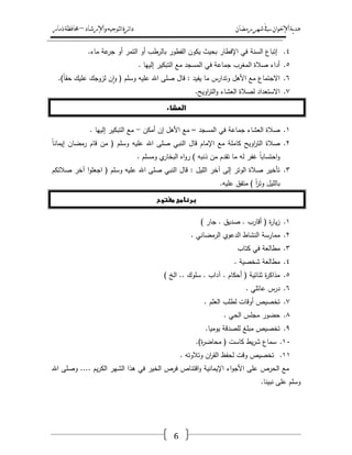 ‫رمضان‬‫شهر‬‫يف‬‫اإلخىان‬‫ية‬‫د‬‫ه‬‫واإلرشاد‬‫لتىجيه‬‫ا‬‫ئرة‬‫ا‬‫د‬–‫ذمار‬‫حمافظة‬
6
ٗ.‫السنة‬ ‫إتباع‬.‫ماء‬ ‫عة‬‫جر‬ ‫أو‬ ‫التمر‬ ‫أو‬ ‫بالرطب‬ ‫الفطور‬ ‫يكوف‬ ‫بحيث‬ ‫اإلفطار‬ ‫في‬
٘.. ‫إلييا‬ ‫التبكير‬ ‫مع‬ ‫المسجد‬ ‫في‬ ‫جماعة‬ ‫المغرب‬ ‫صالة‬ ‫أداء‬
ٙ.‫اهلل‬ ‫صمى‬ ‫قاؿ‬ : ‫يفيد‬ ‫ما‬ ‫وتدارس‬ ‫األىؿ‬ ‫مع‬ ‫االجتماع‬ً‫ا‬‫حق‬ ‫عميؾ‬ ‫لزوجؾ‬ ‫ف‬‫ا‬‫و‬ ( ‫وسمـ‬ ‫عميو‬).
ٚ..‫اويح‬‫ر‬‫الت‬‫و‬ ‫العشاء‬ ‫لصالة‬ ‫االستعداد‬
‫الطشاء‬
ٔ.‫المسجد‬ ‫في‬ ‫جماعة‬ ‫العشاء‬ ‫صالة‬–‫أمكف‬ ‫إف‬ ‫األىؿ‬ ‫مع‬-. ‫إلييا‬ ‫التبكير‬ ‫مع‬
ٕ.ً‫ا‬‫إيمان‬ ‫رمضاف‬ ‫قاـ‬ ‫مف‬ ( ‫وسمـ‬ ‫عميو‬ ‫اهلل‬ ‫صمى‬ ‫النبي‬ ‫قاؿ‬ ‫اإلماـ‬ ‫مع‬ ‫كاممة‬ ‫اويح‬‫ر‬‫الت‬ ‫صالة‬
. ‫ومسمـ‬ ‫ي‬‫البخار‬ ‫اه‬‫و‬‫ر‬ ) ‫ذنبو‬ ‫مف‬ ‫تقدـ‬ ‫ما‬ ‫لو‬ ‫غفر‬ ً‫ا‬‫احتساب‬‫و‬
ٖ.‫اهلل‬ ‫صمى‬ ‫النبي‬ ‫قاؿ‬ : ‫الميؿ‬ ‫آخر‬ ‫إلى‬ ‫الوتر‬ ‫صالة‬ ‫تأخير‬‫صالتكـ‬ ‫آخر‬ ‫ا‬‫و‬‫اجعم‬ ( ‫وسمـ‬ ‫عميو‬
.‫عميو‬ ‫متفؽ‬ ) ً‫ا‬‫ر‬‫وت‬ ‫بالميؿ‬
‫مغتوح‬ ‫برنامج‬
ٔ.) ‫جار‬ . ‫صديؽ‬ . ‫أقارب‬ ( ‫ة‬‫ر‬‫يا‬‫ز‬
ٕ.. ‫الرمضاني‬ ‫الدعوي‬ ‫النشاط‬ ‫ممارسة‬
ٖ.‫كتاب‬ ‫في‬ ‫مطالعة‬
ٗ.. ‫شخصية‬ ‫مطالعة‬
٘.) ‫الخ‬ .. ‫سموؾ‬ . ‫آداب‬ . ‫أحكاـ‬ ( ‫ثنائية‬ ‫ة‬‫ر‬‫مذاك‬
ٙ.. ‫عائمي‬ ‫درس‬
ٚ.. ‫العمـ‬ ‫لطمب‬ ‫أوقات‬ ‫تخصيص‬
ٛ.. ‫الحي‬ ‫مجمس‬ ‫حضور‬
ٜ..‫يوميا‬ ‫لمصدقة‬ ‫مبمغ‬ ‫تخصيص‬
ٔٓ..)‫ة‬‫ر‬‫محاض‬ ( ‫كاست‬ ‫يط‬‫ر‬‫ش‬ ‫سماع‬
ٔٔ.. ‫وتالوتو‬ ‫اف‬‫ر‬‫الق‬ ‫لحفظ‬ ‫وقت‬ ‫تخصيص‬
‫اهلل‬ ‫وصمى‬ .... ‫يـ‬‫ر‬‫الك‬ ‫الشير‬ ‫ىذا‬ ‫في‬ ‫الخير‬ ‫فرص‬ ‫اقتناص‬‫و‬ ‫اإليمانية‬ ‫اء‬‫و‬‫األج‬ ‫عمى‬ ‫الحرص‬ ‫مع‬
.‫نبينا‬ ‫عمى‬ ‫وسمـ‬
 