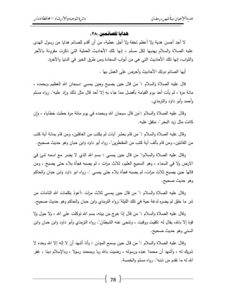 ‫رمضان‬‫شهر‬‫يف‬‫اإلخىان‬‫ية‬‫د‬‫ه‬‫واإلرشاد‬‫لتىجيه‬‫ا‬‫ئرة‬‫ا‬‫د‬–‫ذمار‬‫حمافظة‬
78
( ‫نهصائًني‬ ‫هدايا‬28)
‫اليدى‬ ‫رسوؿ‬ ‫مف‬ ‫ىدايا‬ ‫لمصائـ‬ ‫أقدـ‬ ‫أف‬ ‫مف‬ ،‫عطية‬ ‫أجؿ‬ ‫ال‬‫و‬ ‫تحفة‬ ‫أعظـ‬ ‫ال‬‫و‬ ‫ىدية‬ ‫أحسف‬ ‫أجد‬ ‫ال‬
‫التي‬ ‫العممية‬ ‫األحاديث‬ ‫تمؾ‬ ‫إنيا‬ ، ‫مسمـ‬ ‫لكؿ‬ ‫ييدييا‬ ‫السالـ‬‫و‬ ‫الصالة‬ ‫عميو‬‫باألجر‬ ‫مقرونة‬ ‫ذكرت‬
.‫ة‬‫ر‬‫اآلخ‬‫و‬ ‫الدنيا‬ ‫في‬ ‫الخير‬ ‫طرؽ‬ ‫ومف‬ ‫السعادة‬ ‫اب‬‫و‬‫أب‬ ‫مف‬ ‫ىي‬ ‫التي‬ ‫األحاديث‬ ‫تمؾ‬ ‫إنيا‬ ،‫اب‬‫و‬‫الث‬‫و‬
. ‫بيا‬ ‫العمؿ‬ ‫عمى‬ ‫أحرص‬‫و‬ ‫األحاديث‬ ‫دونؾ‬ ‫الصائـ‬ ‫أييا‬
، ‫وبحمده‬ ‫العظيـ‬ ‫اهلل‬ ‫:سبحاف‬ ‫يمسي‬ ‫وحيف‬ ‫يصبح‬ ‫حيف‬ ‫قاؿ‬ ‫مف‬ ": ‫السالـ‬‫و‬ ‫الصالة‬ ‫عميو‬ ‫قاؿ‬
‫ي‬ ‫أحد‬ ‫يأت‬ ‫لـ‬ ، ‫ة‬‫ر‬‫م‬ ‫مائة‬‫مسمـ‬ ‫اه‬‫و‬‫ر‬ ."‫عميو‬ ‫اد‬‫ز‬‫و‬ ‫ذلؾ‬ ‫مثؿ‬ ‫قاؿ‬ ‫أحد‬ ‫إال‬ ‫بو‬ ‫جاء‬ ‫مما‬ ‫بأفضؿ‬ ‫القيامة‬ ‫وـ‬
.‫الترمذي‬‫و‬ ‫داود‬ ‫أبو‬‫و‬ ‫أحمد‬‫و‬
‫ف‬‫ا‬‫و‬ ، ‫خطاياه‬ ‫حطت‬ ‫ة‬‫ر‬‫م‬ ‫مائة‬ ‫يوـ‬ ‫في‬ ‫وبحمده‬ ‫اهلل‬ ‫سبحاف‬ ‫قاؿ‬ ‫:"مف‬ ‫السالـ‬‫و‬ ‫الصالة‬ ‫عميو‬ ‫وقاؿ‬
.‫عميو‬ ‫متفؽ‬ ."‫البحر‬ ‫بد‬‫ز‬ ‫مثؿ‬ ‫كانت‬
‫آيا‬ ‫بعشر‬ ‫قاـ‬ ‫مف‬ ": ‫السالـ‬‫و‬ ‫الصالة‬ ‫عميو‬ ‫وقاؿ‬‫كتب‬ ‫آية‬ ‫بمائة‬ ‫قاـ‬ ‫ومف‬ ،‫الغافميف‬ ‫مف‬ ‫يكتب‬ ‫لـ‬ ‫ت‬
.‫صحيح‬ ‫حديث‬ ‫وىو‬ ‫حباف‬ ‫ابف‬‫و‬ ‫داود‬ ‫أبو‬ ‫اه‬‫و‬‫ر‬ ."‫يف‬‫ر‬‫المقنط‬ ‫مف‬ ‫كتب‬ ‫آية‬ ‫بألؼ‬ ‫قاـ‬ ‫ومف‬ ،‫القانتيف‬ ‫مف‬
‫في‬ ‫شئ‬ ‫اسمو‬ ‫مع‬ ‫يضر‬ ‫ال‬ ‫الذي‬ ‫اهلل‬ ‫بسـ‬ : ‫يمسي‬ ‫حيف‬ ‫قاؿ‬ ‫مف‬ ":‫السالـ‬‫و‬ ‫الصالة‬ ‫عميو‬ ‫وقاؿ‬
‫ثال‬ ،‫العميـ‬ ‫السميع‬ ‫وىو‬ ، ‫السماء‬ ‫في‬ ‫ال‬‫و‬ ‫االرض‬‫ومف‬ ، ‫يصبح‬ ‫حتى‬ ‫بالء‬ ‫فجأة‬ ‫يصبو‬ ‫لـ‬ ، ‫ات‬‫ر‬‫م‬ ‫ث‬
‫الحاكـ‬‫و‬ ‫حباف‬ ‫ابف‬‫و‬ ‫داود‬ ‫ابو‬ ‫اه‬‫و‬‫ر‬ ." ‫يمسي‬ ‫حتى‬ ‫بالء‬ ‫فجأة‬ ‫يصبو‬ ‫لـ‬ ،‫ات‬‫ر‬‫م‬ ‫ثالث‬ ‫يصبح‬ ‫حيف‬ ‫قاليا‬
.‫صحيح‬ ‫حديث‬ ‫وىو‬
‫مف‬ ‫التامات‬ ‫اهلل‬ ‫بكممات‬ ‫:أعوذ‬ ‫ات‬‫ر‬‫م‬ ‫ثالث‬ ‫يمسي‬ ‫حيف‬ ‫قاؿ‬ ‫مف‬ ": ‫السالـ‬‫و‬ ‫الصالة‬ ‫عميو‬ ‫وقاؿ‬
‫حية‬ ‫لدغة‬ ‫ه‬‫ر‬‫يض‬ ‫لـ‬ ‫خمؽ‬ ‫ما‬ ‫شر‬.‫صحيح‬ ‫حديث‬ ‫وىو‬ ‫الحاكـ‬‫و‬ ‫حباف‬ ‫ابف‬‫و‬ ‫الترمذي‬ ‫اه‬‫و‬‫الميمة".ر‬ ‫تمؾ‬ ‫في‬
‫ال‬‫و‬ ‫حوؿ‬ ‫ال‬‫و‬ ، ‫اهلل‬ ‫عمى‬ ‫توكمت‬ ‫اهلل‬ ‫بسـ‬ ،‫بيتو‬ ‫مف‬ ‫ج‬‫خر‬ ‫إذا‬ ‫قاؿ‬ ‫مف‬ ": ‫السالـ‬‫و‬ ‫الصالة‬ ‫عميو‬ ‫وقاؿ‬
‫ابف‬‫و‬ ‫حباف‬ ‫ابف‬‫و‬ ‫داود‬ ‫أبو‬‫و‬ ‫الترمذي‬ ‫اه‬‫و‬‫ر‬ ."‫الشيطاف‬ ‫عنو‬ ‫وتنحى‬ ، ‫ووقيت‬ ‫:كفيت‬ ‫لو‬ ‫يقاؿ‬ ،‫باهلل‬ ‫إال‬ ‫قوة‬
‫وىو‬ ‫السني‬.‫صحيح‬ ‫حديث‬
‫ال‬ ‫وحده‬ ‫اهلل‬ ‫إال‬ ‫إلو‬ ‫ال‬ ‫أف‬ ‫أشيد‬ ‫أنا‬‫و‬ : ‫المؤذف‬ ‫يسمع‬ ‫حيف‬ ‫قاؿ‬ ‫مف‬ ": ‫السالـ‬‫و‬ ‫الصالة‬ ‫عميو‬ ‫وقاؿ‬
‫غفر‬ ، ‫دينا‬ ‫وباإلسالـ‬ ، ‫ال‬‫و‬‫رس‬ ‫وبمحمد‬ ‫با‬‫ر‬ ‫باهلل‬ ‫رضيت‬ ، ‫ورسولو‬ ‫عبده‬ ‫محمدا‬ ‫أف‬ ‫أشيد‬‫و‬ ، ‫لو‬ ‫يؾ‬‫ر‬‫ش‬
.‫الخمسة‬‫و‬ ‫مسمـ‬ ‫اه‬‫و‬‫ر‬ ."‫ذنبو‬ ‫مف‬ ‫تقدـ‬ ‫ما‬ ‫لو‬ ‫اهلل‬
 