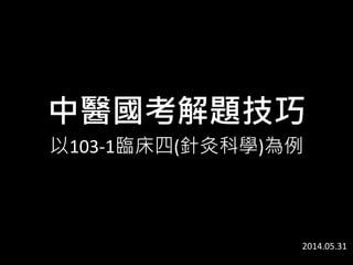 中醫國考解題技巧
以103-1臨床四(針灸科學)為例
2014.05.31
 