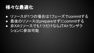 様々な最適化
● リソースが1つの場合は1フェーズでcommitする
● 最後のリソースはprepareせずにcommitする
● 非XAリソースでも1つだけならJTAトランザク
ションに参加可能
 