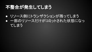 不整合が発生してしまう
● リソース側にトランザクションが残ってしまう
● 一部のリソースだけがコミットされた状態になっ
てしまう
 