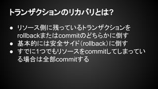 トランザクションのリカバリとは?
● リソース側に残っているトランザクションを
rollbackまたはcommitのどちらかに倒す
● 基本的には安全サイド（rollback）に倒す
● すでに1つでもリソースをcommitしてしまってい
る場合は全部commitする
 
