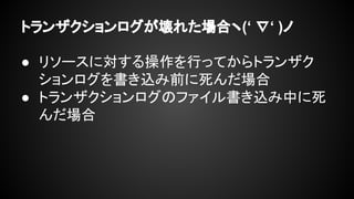 トランザクションログが壊れた場合ヽ(‘ ∇‘ )ノ
● リソースに対する操作を行ってからトランザク
ションログを書き込み前に死んだ場合
● トランザクションログのファイル書き込み中に死
んだ場合
 