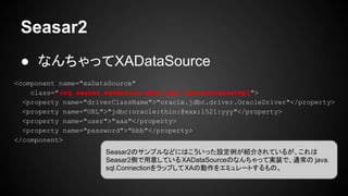 Seasar2
● なんちゃってXADataSource
<component name="xaDataSource"
class="org.seasar.extension.dbcp.impl.XADataSourceImpl">
<property name="driverClassName">"oracle.jdbc.driver.OracleDriver"</property>
<property name="URL">"jdbc:oracle:thin:@xxx:1521:yyy"</property>
<property name="user">"aaa"</property>
<property name="password">"bbb"</property>
</component>
Seasar2のサンプルなどにはこういった設定例が紹介されているが、これは
Seasar2側で用意しているXADataSourceのなんちゃって実装で、通常の java.
sql.ConnectionをラップしてXAの動作をエミュレートするもの。
 