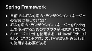 Spring Framework
● 自前ではJTA対応のトランザクションマネージャ
の実装は持っていない
● JTA対応のトランザクションマネージャをSpring
上で使用するためのアダプタが用意されている
● 2フェーズコミットを使用するにはJavaEEサーバ
もしくはスタンドアロンのJTA実装と組み合わせ
て使用する必要がある
 