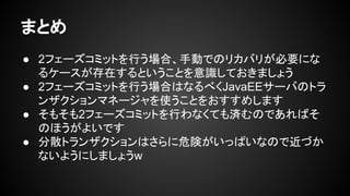 まとめ
● 2フェーズコミットを行う場合、手動でのリカバリが必要にな
るケースが存在するということを意識しておきましょう
● 2フェーズコミットを行う場合はなるべくJavaEEサーバのトラ
ンザクションマネージャを使うことをおすすめします
● そもそも2フェーズコミットを行わなくても済むのであればそ
のほうがよいです
● 分散トランザクションはさらに危険がいっぱいなので近づか
ないようにしましょうw
 
