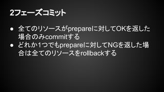 2フェーズコミット
● 全てのリソースがprepareに対してOKを返した
場合のみcommitする
● どれか1つでもprepareに対してNGを返した場
合は全てのリソースをrollbackする
 