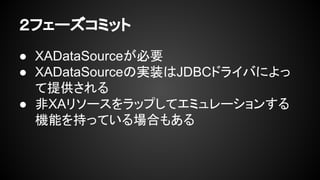 ２フェーズコミット
● XADataSourceが必要
● XADataSourceの実装はJDBCドライバによっ
て提供される
● 非XAリソースをラップしてエミュレーションする
機能を持っている場合もある
 