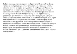 Работа посвящается немецкому изобретателю Иоганну Гутенбергу,
человеку, изобретшему книгопечатный станок. Название работы-
отсылка к книге канадского медиатеоретика Маршала Маклюэна,
пытавшегося провести анализ, как появление письменности, а
затем и книгопечатания повлияло на мир. Распространение знания
с помощью книг позволило сделать мир более “прозрачным”,
доступным для понимания большому количеству людей. Сегодня в
эпоху коммуникаций язык становиться еще более виртуальным, теряя
под собой материальную основу носителя. Сегодня информация
становиться инструментом не только призванным просвещать и
образовывать человека, но так же инструментом, с помощью которого
можно искажать восприятие мира, вести информационную войну.
Скульптура- прозрачная мембрана из оргстекла, искаженная от
соприкасновения с раскаленными буквами немецкого языка, родного
для Гутенберга.
 