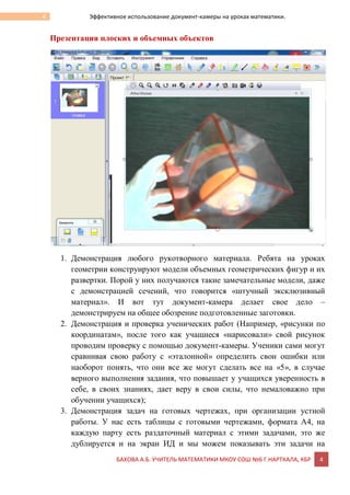 БАХОВА А.Б. УЧИТЕЛЬ МАТЕМАТИКИ МКОУ СОШ №6 Г.НАРТКАЛА, КБР 4
4 Эффективное использование документ-камеры на уроках математики.
Презентация плоских и объемных объектов
1. Демонстрация любого рукотворного материала. Ребята на уроках
геометрии конструируют модели объемных геометрических фигур и их
развертки. Порой у них получаются такие замечательные модели, даже
с демонстрацией сечений, что говорится «штучный эксклюзивный
материал». И вот тут документ-камера делает свое дело –
демонстрируем на общее обозрение подготовленные заготовки.
2. Демонстрация и проверка ученических работ (Например, «рисунки по
координатам», после того как учащиеся «нарисовали» свой рисунок
проводим проверку с помощью документ-камеры. Ученики сами могут
сравнивая свою работу с «эталонной» определить свои ошибки или
наоборот понять, что они все же могут сделать все на «5», в случае
верного выполнения задания, что повышает у учащихся уверенность в
себе, в своих знаниях, дает веру в свои силы, что немаловажно при
обучении учащихся);
3. Демонстрация задач на готовых чертежах, при организации устной
работы. У нас есть таблицы с готовыми чертежами, формата А4, на
каждую парту есть раздаточный материал с этими задачами, это же
дублируется и на экран ИД и мы можем показывать эти задачи на
 