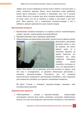 БАХОВА А.Б. УЧИТЕЛЬ МАТЕМАТИКИ МКОУ СОШ №6 Г.НАРТКАЛА, КБР 5
5 Эффективное использование документ-камеры на уроках математики.
экране, ведь не все учащиеся на местах могут понять о чем идет речь, о
каких элементах чертежа. Ранее, когда возникала такая проблема,
нужно было подходить к ученику и показывать ему, это в лучшем
случае. Ведь есть в классах еще дети, которые возможно и промолчат,
не дадут знать, что им не понятно, а теперь и они видят о чем идет
речь. Мне кажется, что с появлением документ-камеры у нас в
кабинете, процент решаемости задач намного вырос.
Организация контроля
1. Организация контроля (контроль со стороны учителя, взаимоконтроль
в парах, группах, демонстрация итоговой работы);
2. Проверка решения задач, примеров, уравнений;
3. Демонстрация альтернативных решений, доказательств (гораздо ценнее
рассмотреть различные
решения одного и того
же задания, чем много
разных задач, да и
экономия времени на
уроке). Заметила, что
учащиеся все чаще
стараются выполнять
задания своим
способом, отличным от
того, что предложено у
доски. Они знают, что их решение, если оно отлично от других, если
оно еще и «изощренное», то решение обязательно рассмотрят с
помощью документ-камеры. Получается так, что учащиеся
самостоятельно знакомятся с различными способами, у них в арсенале
уже множество способов, да и процент списывания снижается.
На фото: Ученик с помощью документ-камеры защищает свое
альтернативное решение
Динамические процессы
1. «Пиктограммы» - ученик у документ-камеры манипулируя
заготовками учителя (или самих учеников), составляет необходимую
модель (это еще нестандартная двигательная активность, пальчиками),
 