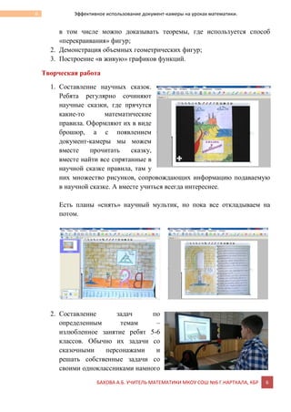 БАХОВА А.Б. УЧИТЕЛЬ МАТЕМАТИКИ МКОУ СОШ №6 Г.НАРТКАЛА, КБР 6
6 Эффективное использование документ-камеры на уроках математики.
в том числе можно доказывать теоремы, где используется способ
«перекраивания» фигур;
2. Демонстрация объемных геометрических фигур;
3. Построение «в живую» графиков функций.
Творческая работа
1. Составление научных сказок.
Ребята регулярно сочиняют
научные сказки, где прячутся
какие-то математические
правила. Оформляют их в виде
брошюр, а с появлением
документ-камеры мы можем
вместе прочитать сказку,
вместе найти все спрятанные в
научной сказке правила, там у
них множество рисунков, сопровождающих информацию подаваемую
в научной сказке. А вместе учиться всегда интереснее.
Есть планы «снять» научный мультик, но пока все откладываем на
потом.
2. Составление задач по
определенным темам –
излюбленное занятие ребят 5-6
классов. Обычно их задачи со
сказочными персонажами и
решать собственные задачи со
своими одноклассниками намного
 