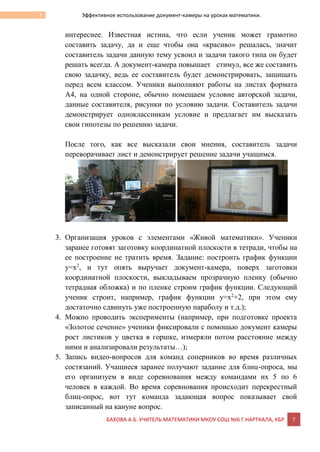 БАХОВА А.Б. УЧИТЕЛЬ МАТЕМАТИКИ МКОУ СОШ №6 Г.НАРТКАЛА, КБР 7
7 Эффективное использование документ-камеры на уроках математики.
интереснее. Известная истина, что если ученик может грамотно
составить задачу, да и еще чтобы она «красиво» решалась, значит
составитель задачи данную тему усвоил и задачи такого типа он будет
решать всегда. А документ-камера повышает стимул, все же составить
свою задачку, ведь ее составитель будет демонстрировать, защищать
перед всем классом. Ученики выполняют работы на листах формата
А4, на одной стороне, обычно помещаем условие авторской задачи,
данные составителя, рисунки по условию задачи. Составитель задачи
демонстрирует одноклассникам условие и предлагает им высказать
свои гипотезы по решению задачи.
После того, как все высказали свои мнения, составитель задачи
переворачивает лист и демонстрирует решение задачи учащимся.
3. Организация уроков с элементами «Живой математики». Ученики
заранее готовят заготовку координатной плоскости в тетради, чтобы на
ее построение не тратить время. Задание: построить график функции
у=х2
, и тут опять выручает документ-камера, поверх заготовки
координатной плоскости, выкладываем прозрачную пленку (обычно
тетрадная обложка) и по пленке строим график функции. Следующий
ученик строит, например, график функции у=х2
+2, при этом ему
достаточно сдвинуть уже построенную параболу и т.д.);
4. Можно проводить эксперименты (например, при подготовке проекта
«Золотое сечение» ученики фиксировали с помощью документ камеры
рост листиков у цветка в горшке, измеряли потом расстояние между
ними и анализировали результаты…);
5. Запись видео-вопросов для команд соперников во время различных
состязаний. Учащиеся заранее получают задание для блиц-опроса, мы
его организуем в виде соревнования между командами их 5 по 6
человек в каждой. Во время соревнования происходит перекрестный
блиц-опрос, вот тут команда задающая вопрос показывает свой
записанный на кануне вопрос.
 