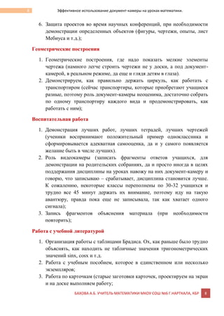 БАХОВА А.Б. УЧИТЕЛЬ МАТЕМАТИКИ МКОУ СОШ №6 Г.НАРТКАЛА, КБР 8
8 Эффективное использование документ-камеры на уроках математики.
6. Защита проектов во время научных конференций, при необходимости
демонстрации определенных объектов (фигуры, чертежи, опыты, лист
Мебиуса и т.д.);
Геометрические построения
1. Геометрические построения, где надо показать мелкие элементы
чертежа (намного легче строить чертежи не у доски, а под документ-
камерой, в реальном режиме, да еще и глядя детям в глаза).
2. Демонстрируем, как правильно держать циркуль, как работать с
транспортиром (сейчас транспортиры, которые приобретают учащиеся
разные, поэтому роль документ-камеры неоценима, достаточно собрать
по одному транспортиру каждого вида и продемонстрировать, как
работать с ним);
Воспитательная работа
1. Демонстрация лучших работ, лучших тетрадей, лучших чертежей
(ученики воспринимают положительный пример одноклассника и
сформировывается адекватная самооценка, да и у самого появляется
желание быть в числе лучших).
2. Роль видеокамеры (записать фрагменты ответов учащихся, для
демонстрации на родительских собраниях, да и просто иногда в целях
поддержания дисциплины на уроках навожу на них документ-камеру и
говорю, что записываю – срабатывает, дисциплина становится лучше.
К сожалению, некоторые классы переполнены по 30-32 учащихся и
трудно все 45 минут держать их внимание, поэтому иду на такую
авантюру, правда пока еще не записывала, так как хватает одного
сигнала);
3. Запись фрагментов объяснения материала (при необходимости
повторить);
Работа с учебной литературой
1. Организация работы с таблицами Брадиса. Ох, как раньше было трудно
объяснять, как находить не табличные значения тригонометрических
значений sinx, cosx и т.д.
2. Работа с учебным пособием, которое в единственном или несколько
экземпляров;
3. Работа по карточкам (старые заготовки карточек, проектируем на экран
и на доске выполняем работу;
 