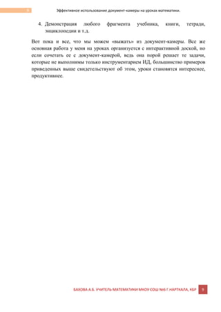БАХОВА А.Б. УЧИТЕЛЬ МАТЕМАТИКИ МКОУ СОШ №6 Г.НАРТКАЛА, КБР 9
9 Эффективное использование документ-камеры на уроках математики.
4. Демонстрация любого фрагмента учебника, книги, тетради,
энциклопедии и т.д.
Вот пока и все, что мы можем «выжать» из документ-камеры. Все же
основная работа у меня на уроках организуется с интерактивной доской, но
если сочетать ее с документ-камерой, ведь она порой решает те задачи,
которые не выполнимы только инструментарием ИД, большинство примеров
приведенных выше свидетельствуют об этом, уроки становятся интереснее,
продуктивнее.
 