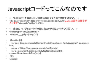 Javascriptコードってこんなのです
• <!-- ウィジェット を表示したい位置に次のタグを貼り付けてください。 -->
• <div class=“g-person” data-href=“//plus.google.com/u/0/...