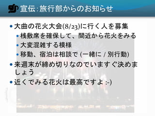 宣伝：旅行部からのお知らせ
 大曲の花火大会(8/23)に行く人を募集
 桟敷席を確保して、間近から花火をみる
 大変混雑する模様
 移動、宿泊は相談で (一緒に / 別行動)
 来週末が締め切りなのでいますぐ決めま
しょう
 近くでみる花火は最高ですよ :-)
 