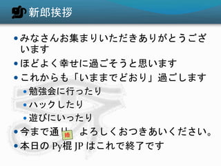 新郎挨拶
 みなさんお集まりいただきありがとうござ
います
 ほどよく幸せに過ごそうと思います
 これからも「いままでどおり」過ごします
 勉強会に行ったり
 ハックしたり
 遊びにいったり
 今まで通り、よろしくおつきあいください。
 本日の Py棍 JP はこれで終了です
 