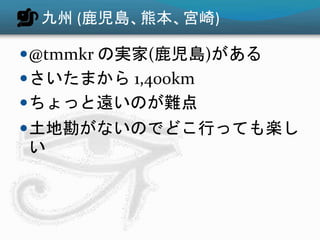 九州 (鹿児島、熊本、宮崎)
@tmmkr の実家(鹿児島)がある
さいたまから 1,400km
ちょっと遠いのが難点
土地勘がないのでどこ行っても楽し
い
 