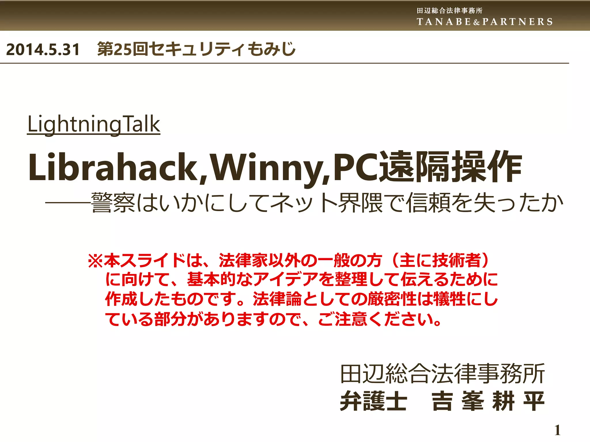 田辺総合法律事務所
T A N A B E & P A R T N E R S
1
LightningTalk
Librahack,Winny,PC遠隔操作
――警察はいかにしてネット界隈で信頼を失ったか
田辺総合法律事務所
弁護士 吉 峯 耕 平
2014.5.31 第25回セキュリティもみじ
※本スライドは、法律家以外の一般の方（主に技術者）
に向けて、基本的なアイデアを整理して伝えるために
作成したものです。法律論としての厳密性は犠牲にし
ている部分がありますので、ご注意ください。
 