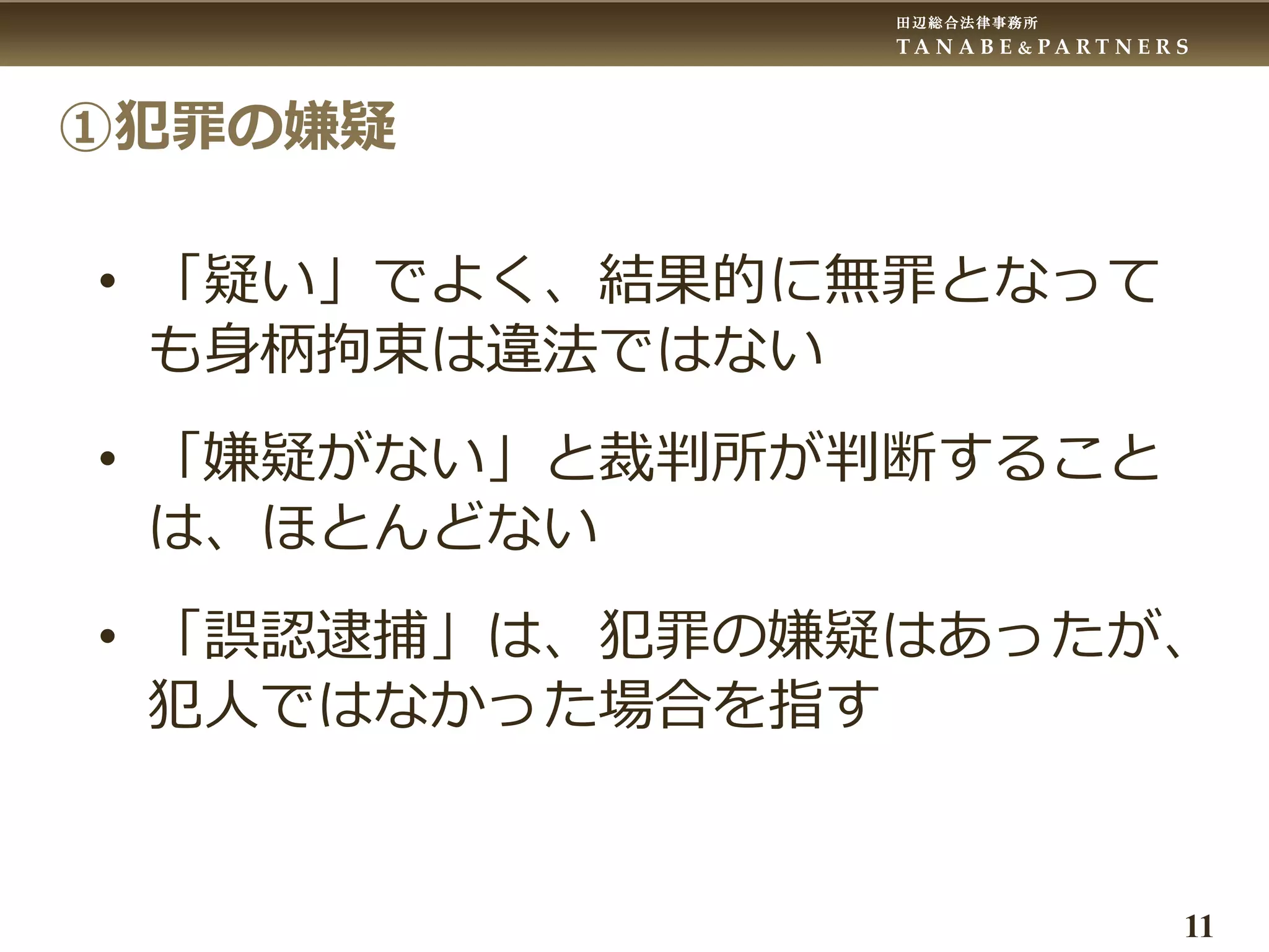 田辺総合法律事務所
T A N A B E & P A R T N E R S
11
①犯罪の嫌疑
• 「疑い」でよく、結果的に無罪となって
も身柄拘束は違法ではない
• 「嫌疑がない」と裁判所が判断すること
は、ほとんどない
• 「誤認逮捕」は、犯罪の嫌疑はあったが、
犯人ではなかった場合を指す
 