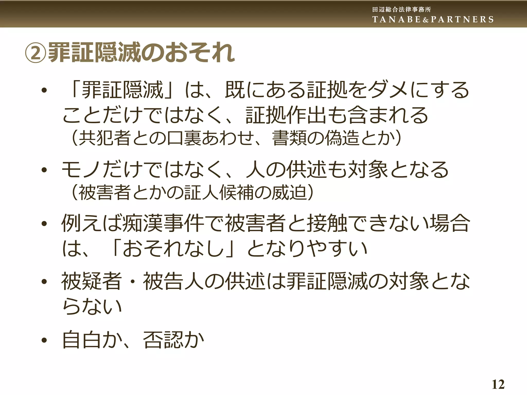 田辺総合法律事務所
T A N A B E & P A R T N E R S
12
②罪証隠滅のおそれ
• 「罪証隠滅」は、既にある証拠をダメにする
ことだけではなく、証拠作出も含まれる
（共犯者との口裏あわせ、書類の偽造とか）
• モノだけではなく、人の供述も対象となる
（被害者とかの証人候補の威迫）
• 例えば痴漢事件で被害者と接触できない場合
は、「おそれなし」となりやすい
• 被疑者・被告人の供述は罪証隠滅の対象とな
らない
• 自白か、否認か
 