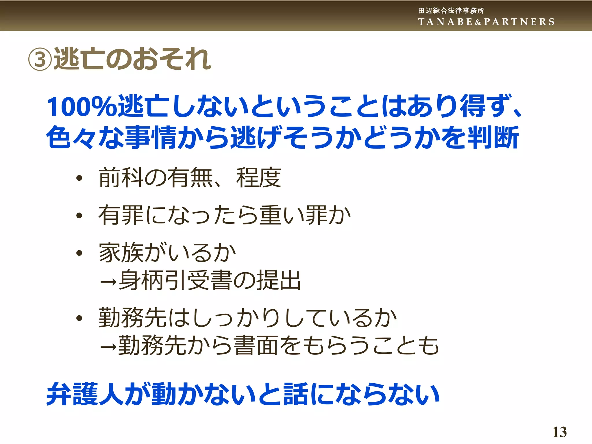 田辺総合法律事務所
T A N A B E & P A R T N E R S
13
③逃亡のおそれ
100％逃亡しないということはあり得ず、
色々な事情から逃げそうかどうかを判断
• 前科の有無、程度
• 有罪になったら重い罪か
• 家族がいるか
→身柄引受書の提出
• 勤務先はしっかりしているか
→勤務先から書面をもらうことも
弁護人が動かないと話にならない
 