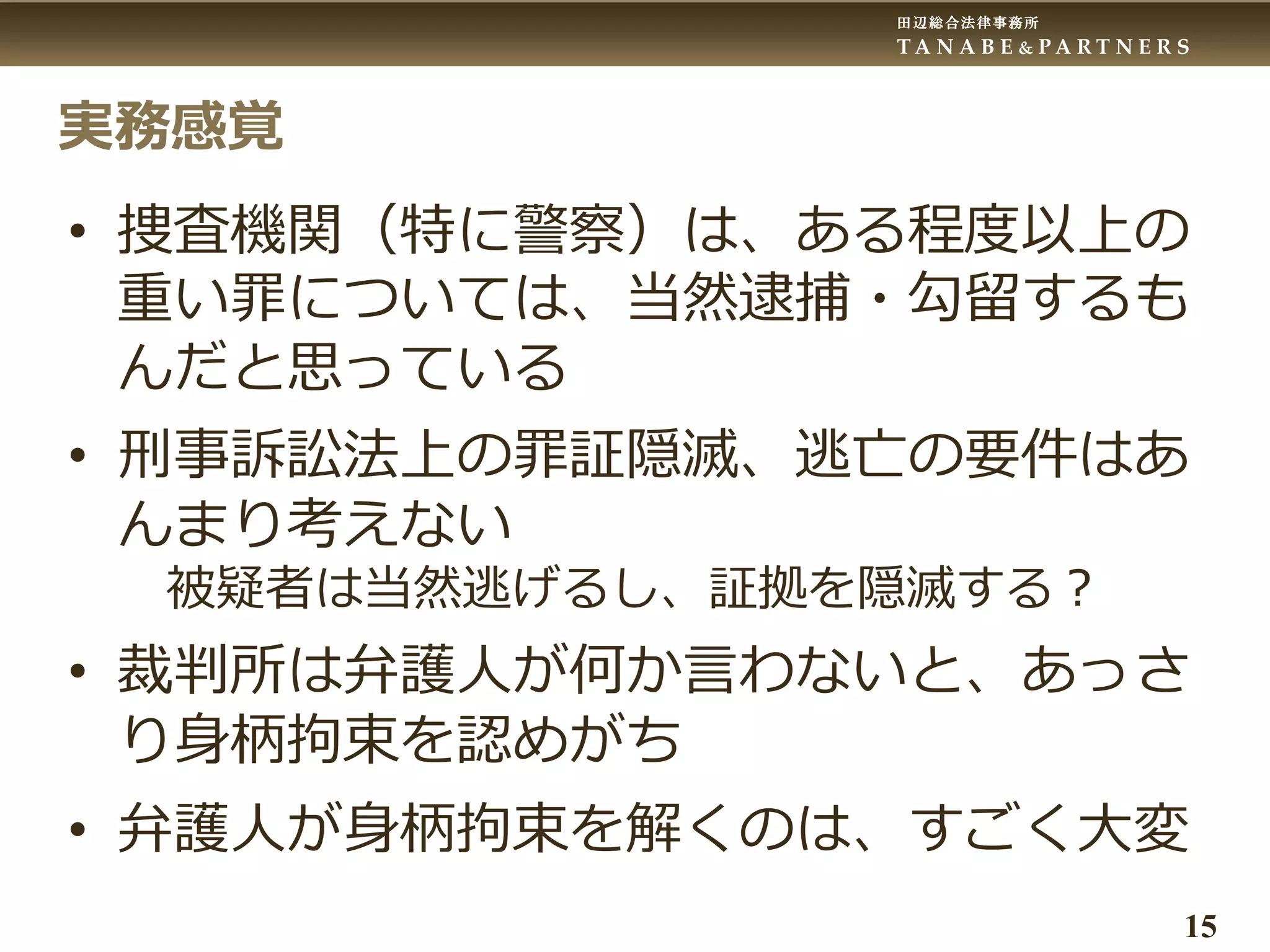 田辺総合法律事務所
T A N A B E & P A R T N E R S
15
実務感覚
• 捜査機関（特に警察）は、ある程度以上の
重い罪については、当然逮捕・勾留するも
んだと思っている
• 刑事訴訟法上の罪証隠滅、逃亡の要件はあ
んまり考えない
被疑者は当然逃げるし、証拠を隠滅する？
• 裁判所は弁護人が何か言わないと、あっさ
り身柄拘束を認めがち
• 弁護人が身柄拘束を解くのは、すごく大変
 