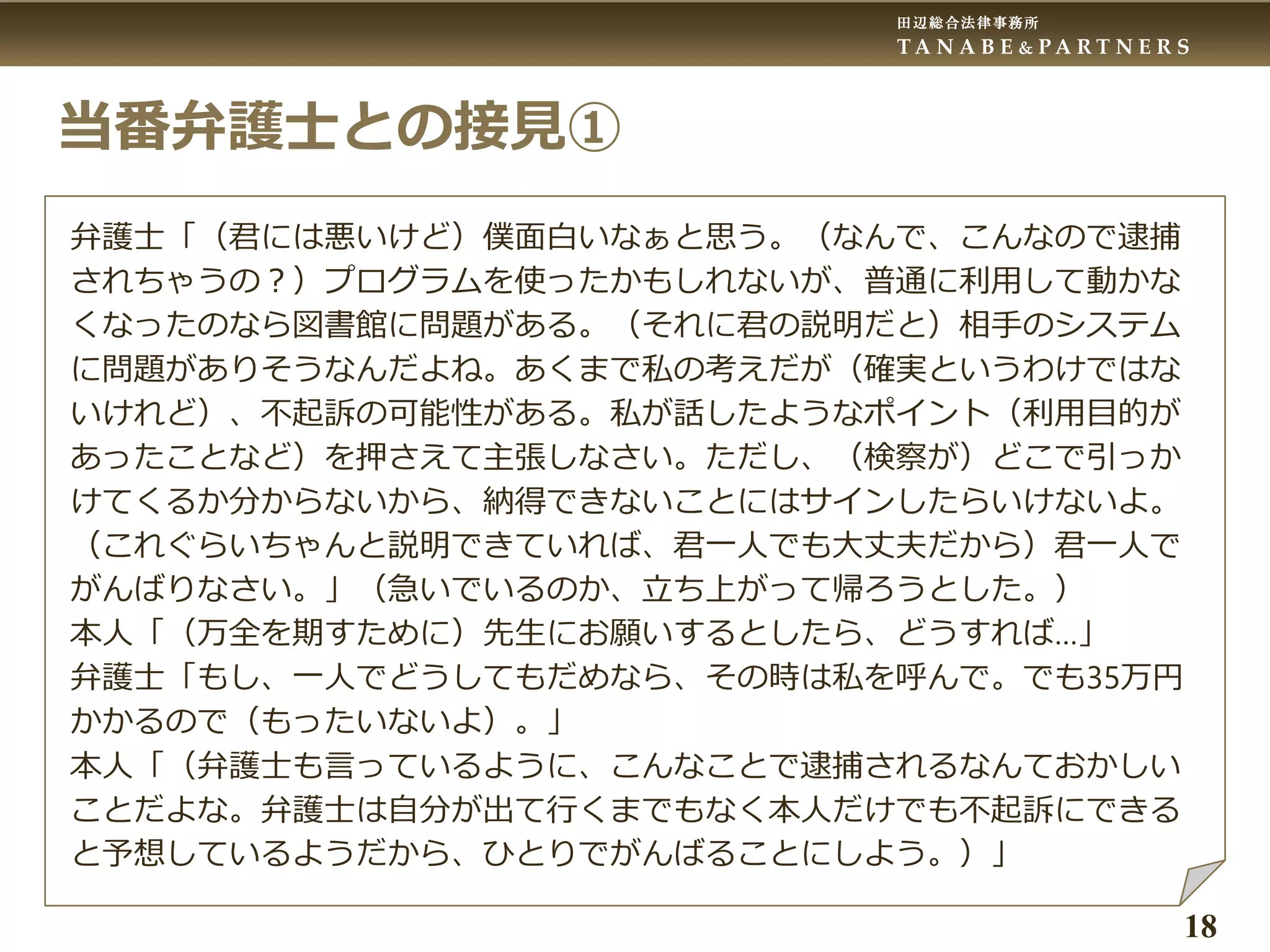 田辺総合法律事務所
T A N A B E & P A R T N E R S
18
当番弁護士との接見①
弁護士「（君には悪いけど）僕面白いなぁと思う。（なんで、こんなので逮捕
されちゃうの？）プログラムを使ったかもしれないが、普通に利用して動かな
くなったのなら図書館に問題がある。（それに君の説明だと）相手のシステム
に問題がありそうなんだよね。あくまで私の考えだが（確実というわけではな
いけれど）、不起訴の可能性がある。私が話したようなポイント（利用目的が
あったことなど）を押さえて主張しなさい。ただし、（検察が）どこで引っか
けてくるか分からないから、納得できないことにはサインしたらいけないよ。
（これぐらいちゃんと説明できていれば、君一人でも大丈夫だから）君一人で
がんばりなさい。」（急いでいるのか、立ち上がって帰ろうとした。）
本人「（万全を期すために）先生にお願いするとしたら、どうすれば…」
弁護士「もし、一人でどうしてもだめなら、その時は私を呼んで。でも35万円
かかるので（もったいないよ）。」
本人「（弁護士も言っているように、こんなことで逮捕されるなんておかしい
ことだよな。弁護士は自分が出て行くまでもなく本人だけでも不起訴にできる
と予想しているようだから、ひとりでがんばることにしよう。）」
 