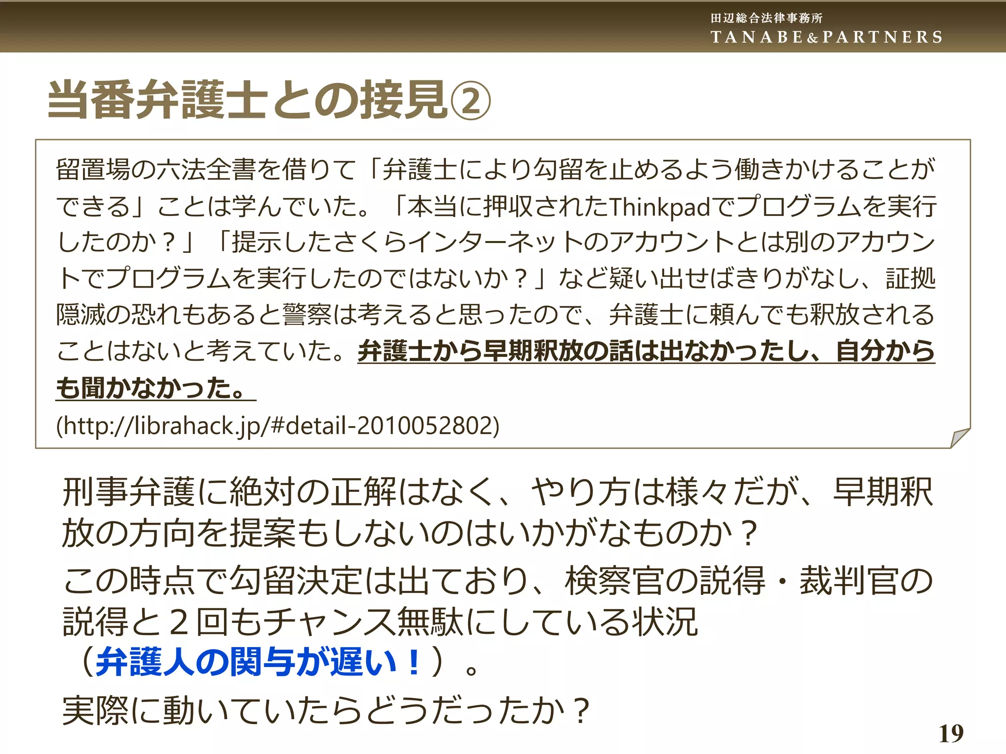 田辺総合法律事務所
T A N A B E & P A R T N E R S
19
当番弁護士との接見②
留置場の六法全書を借りて「弁護士により勾留を止めるよう働きかけることが
できる」ことは学んでいた。「本当に押収されたThinkpadでプログラムを実行
したのか？」「提示したさくらインターネットのアカウントとは別のアカウン
トでプログラムを実行したのではないか？」など疑い出せばきりがなし、証拠
隠滅の恐れもあると警察は考えると思ったので、弁護士に頼んでも釈放される
ことはないと考えていた。弁護士から早期釈放の話は出なかったし、自分から
も聞かなかった。
(http://librahack.jp/#detail-2010052802)
刑事弁護に絶対の正解はなく、やり方は様々だが、早期釈
放の方向を提案もしないのはいかがなものか？
この時点で勾留決定は出ており、検察官の説得・裁判官の
説得と２回もチャンス無駄にしている状況
（弁護人の関与が遅い！）。
実際に動いていたらどうだったか？
 