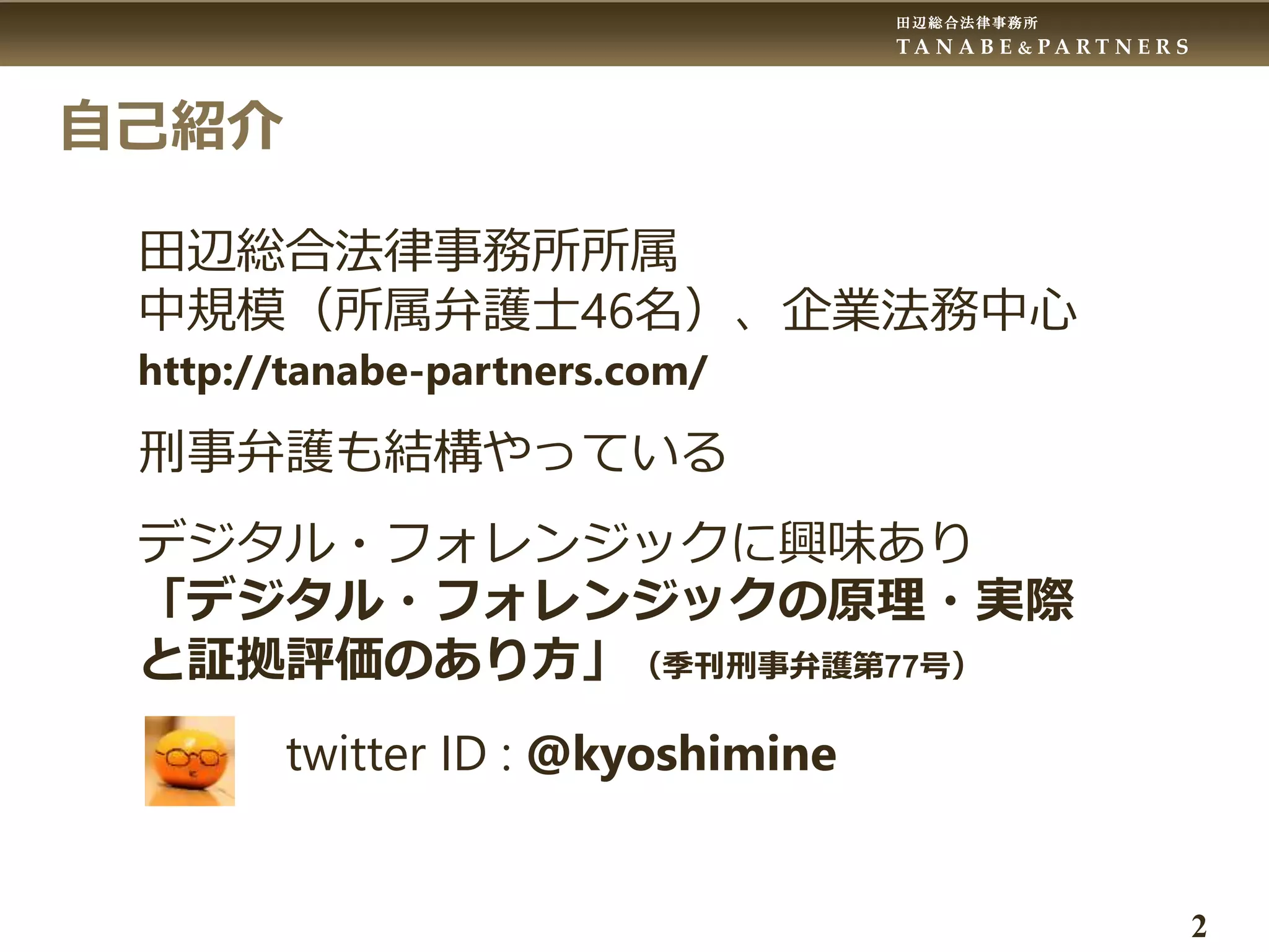 田辺総合法律事務所
T A N A B E & P A R T N E R S
2
自己紹介
田辺総合法律事務所所属
中規模（所属弁護士46名）、企業法務中心
http://tanabe-partners.com/
刑事弁護も結構やっている
デジタル・フォレンジックに興味あり
「デジタル・フォレンジックの原理・実際
と証拠評価のあり方」（季刊刑事弁護第77号）
twitter ID : @kyoshimine
 