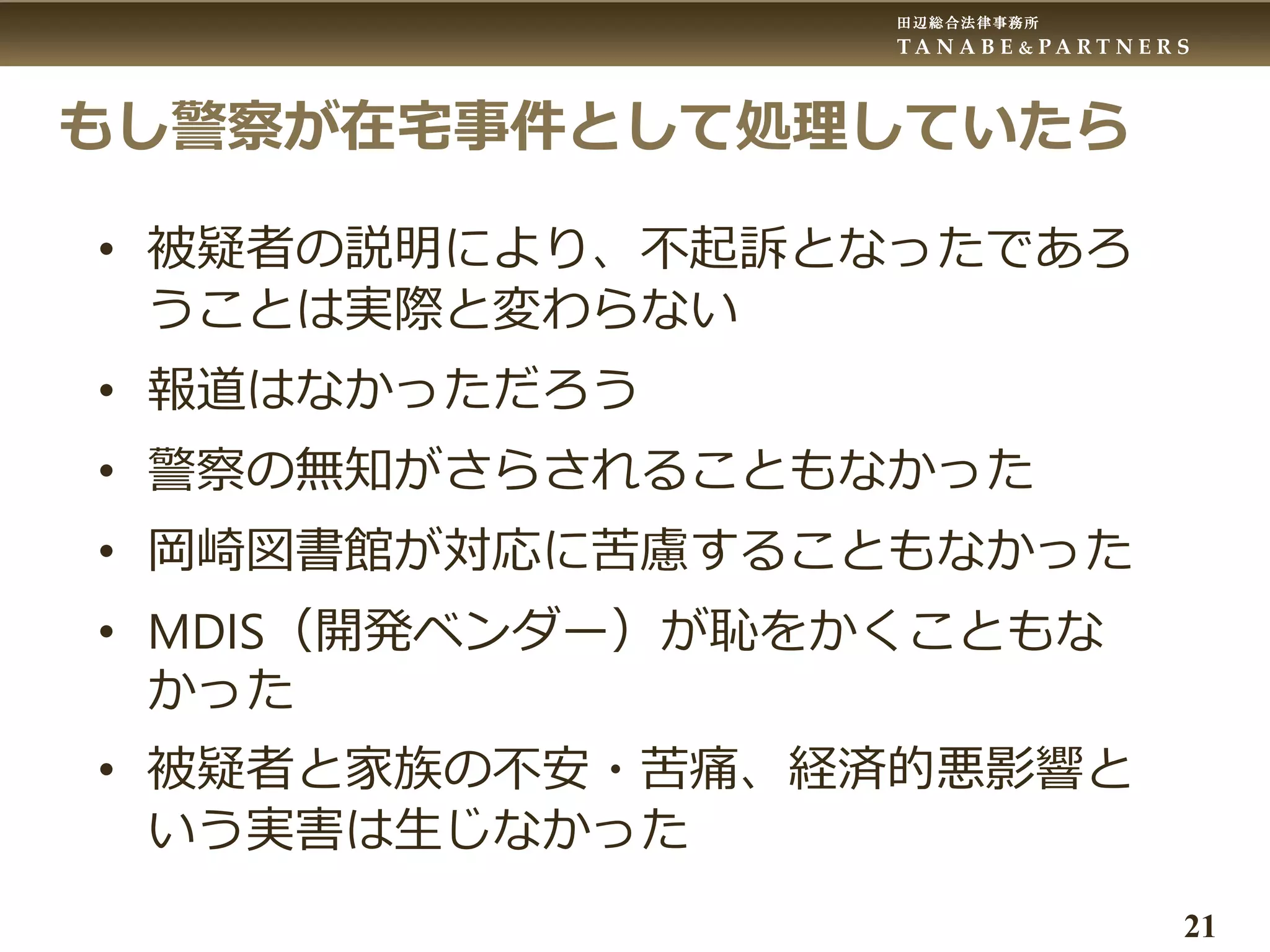 田辺総合法律事務所
T A N A B E & P A R T N E R S
21
もし警察が在宅事件として処理していたら
• 被疑者の説明により、不起訴となったであろ
うことは実際と変わらない
• 報道はなかっただろう
• 警察の無知がさらされることもなかった
• 岡崎図書館が対応に苦慮することもなかった
• MDIS（開発ベンダー）が恥をかくこともな
かった
• 被疑者と家族の不安・苦痛、経済的悪影響と
いう実害は生じなかった
 