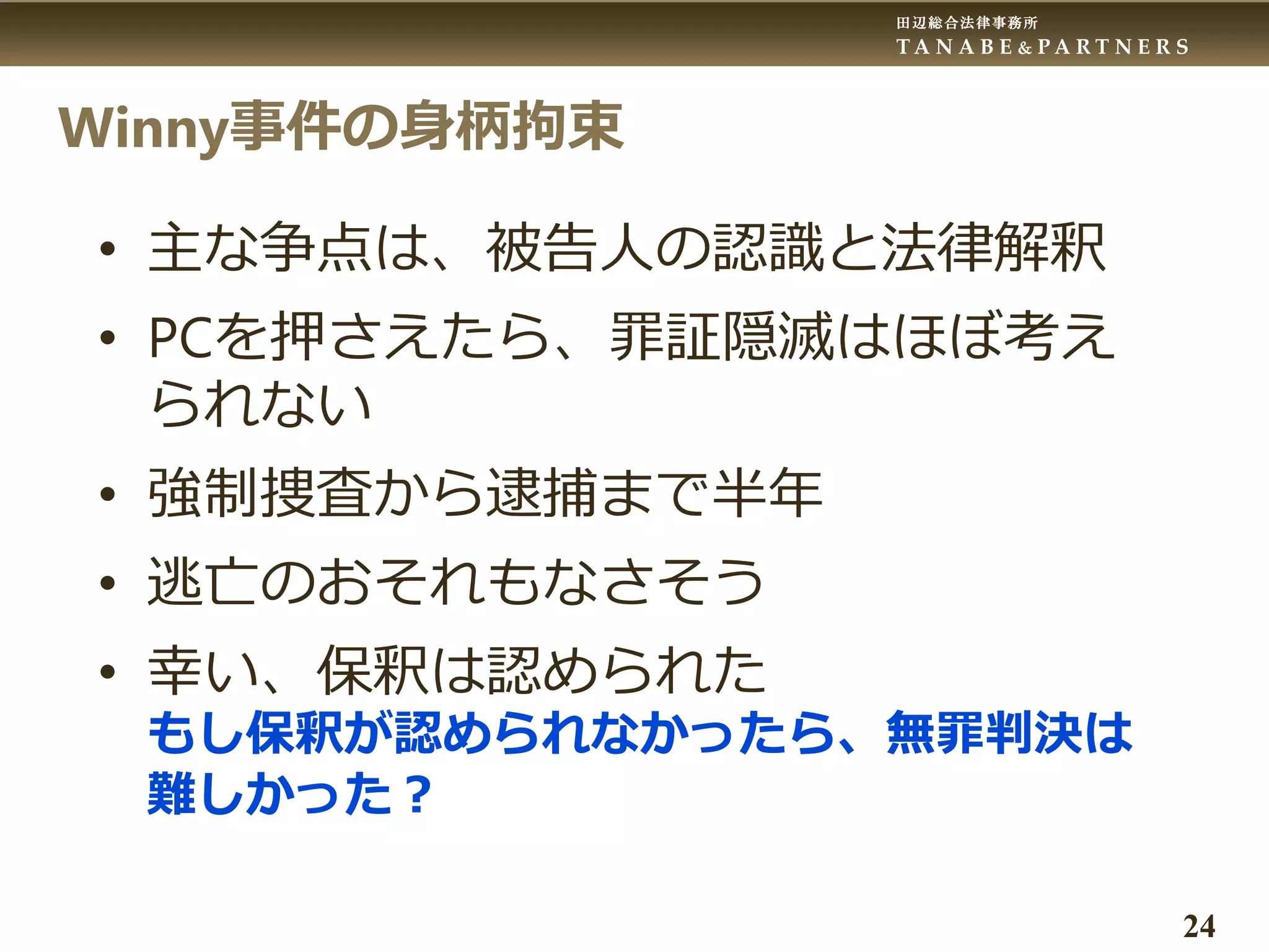 田辺総合法律事務所
T A N A B E & P A R T N E R S
24
Winny事件の身柄拘束
• 主な争点は、被告人の認識と法律解釈
• PCを押さえたら、罪証隠滅はほぼ考え
られない
• 強制捜査から逮捕まで半年
• 逃亡のおそれもなさそう
• 幸い、保釈は認められた
もし保釈が認められなかったら、無罪判決は
難しかった？
 