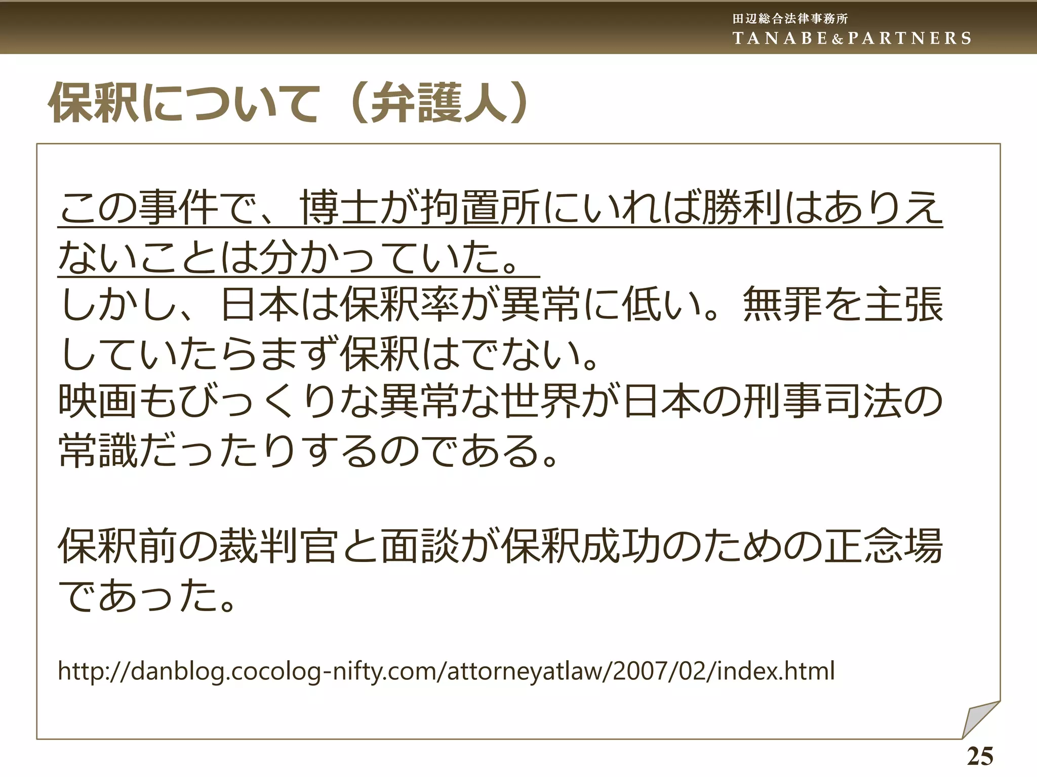 田辺総合法律事務所
T A N A B E & P A R T N E R S
25
保釈について（弁護人）
この事件で、博士が拘置所にいれば勝利はありえ
ないことは分かっていた。
しかし、日本は保釈率が異常に低い。無罪を主張
していたらまず保釈はでない。
映画もびっくりな異常な世界が日本の刑事司法の
常識だったりするのである。
保釈前の裁判官と面談が保釈成功のための正念場
であった。
http://danblog.cocolog-nifty.com/attorneyatlaw/2007/02/index.html
 