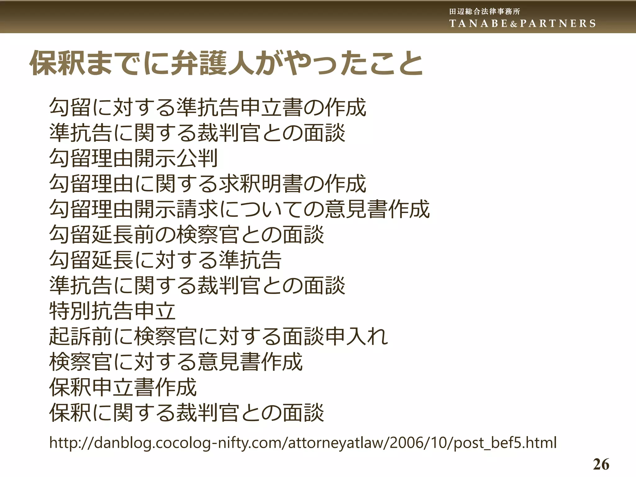 田辺総合法律事務所
T A N A B E & P A R T N E R S
26
保釈までに弁護人がやったこと
勾留に対する準抗告申立書の作成
準抗告に関する裁判官との面談
勾留理由開示公判
勾留理由に関する求釈明書の作成
勾留理由開示請求についての意見書作成
勾留延長前の検察官との面談
勾留延長に対する準抗告
準抗告に関する裁判官との面談
特別抗告申立
起訴前に検察官に対する面談申入れ
検察官に対する意見書作成
保釈申立書作成
保釈に関する裁判官との面談
http://danblog.cocolog-nifty.com/attorneyatlaw/2006/10/post_bef5.html
 