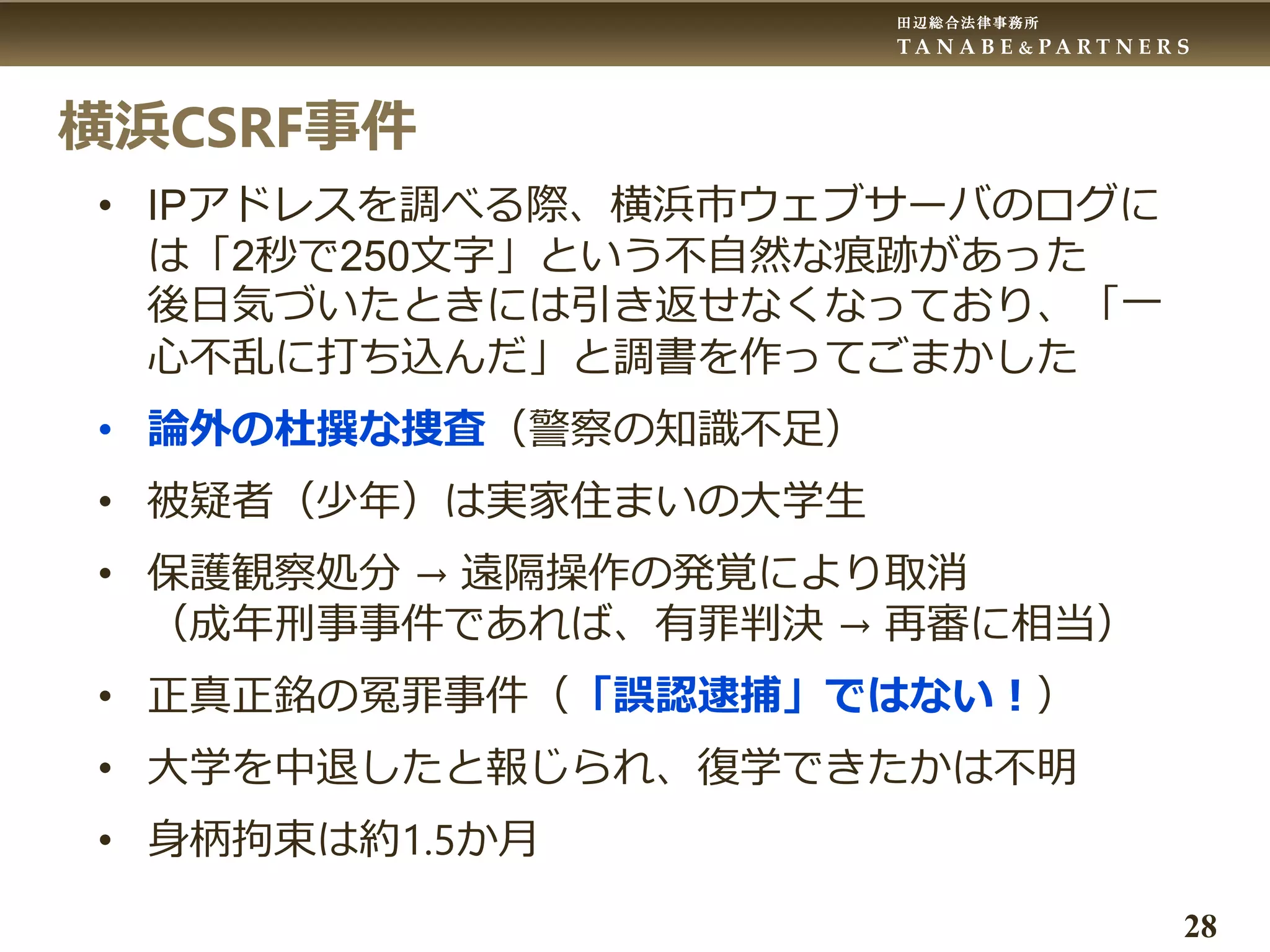 田辺総合法律事務所
T A N A B E & P A R T N E R S
28
横浜CSRF事件
• IPアドレスを調べる際、横浜市ウェブサーバのログに
は「2秒で250文字」という不自然な痕跡があった
後日気づいたときには引き返せなくなっており、「一
心不乱に打ち込んだ」と調書を作ってごまかした
• 論外の杜撰な捜査（警察の知識不足）
• 被疑者（少年）は実家住まいの大学生
• 保護観察処分 → 遠隔操作の発覚により取消
（成年刑事事件であれば、有罪判決 → 再審に相当）
• 正真正銘の冤罪事件（「誤認逮捕」ではない！）
• 大学を中退したと報じられ、復学できたかは不明
• 身柄拘束は約1.5か月
 