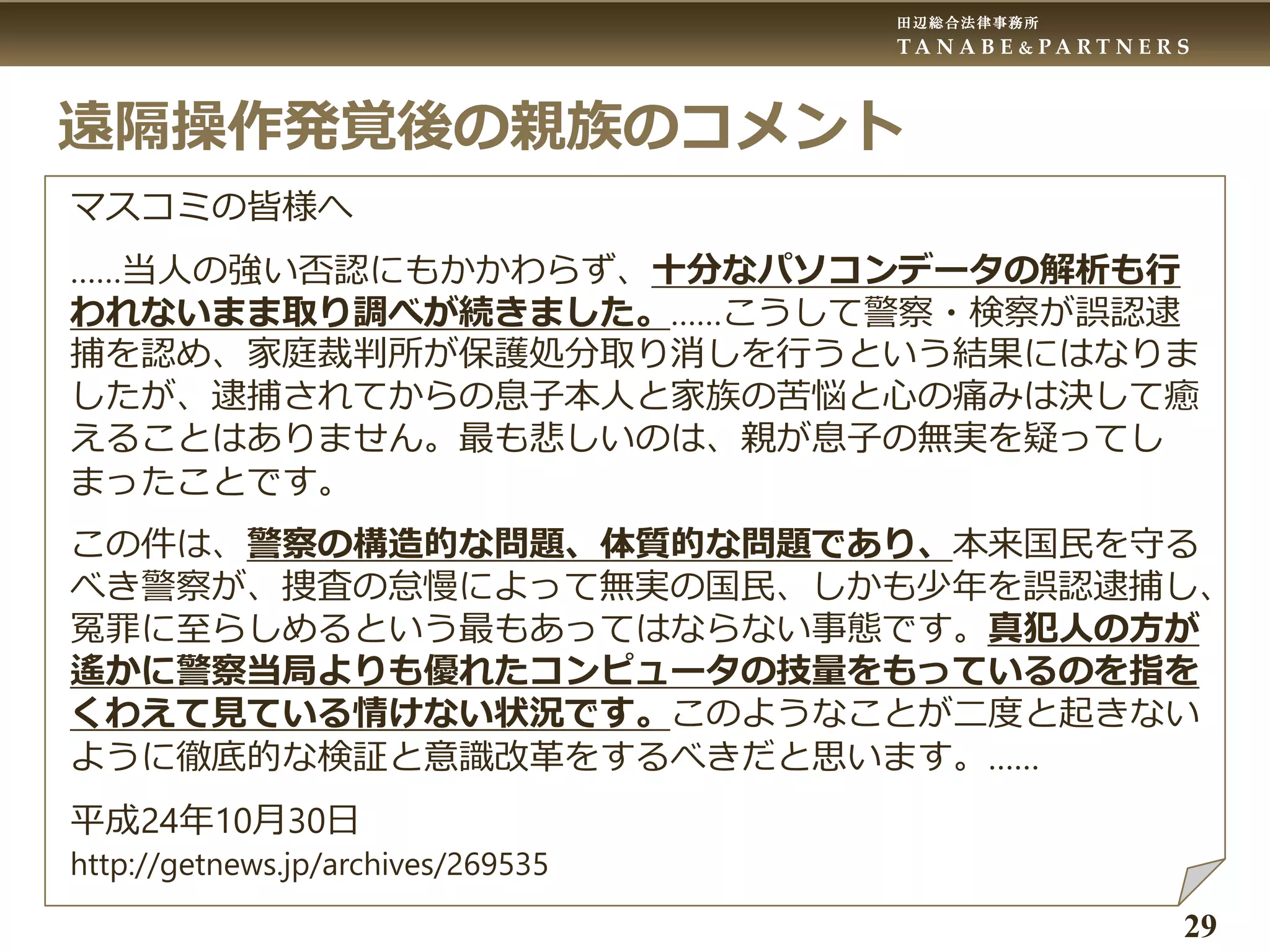 田辺総合法律事務所
T A N A B E & P A R T N E R S
29
遠隔操作発覚後の親族のコメント
マスコミの皆様へ
……当人の強い否認にもかかわらず、十分なパソコンデータの解析も行
われないまま取り調べが続きました。……こうして警察・検察が誤認逮
捕を認め、家庭裁判所が保護処分取り消しを行うという結果にはなりま
したが、逮捕されてからの息子本人と家族の苦悩と心の痛みは決して癒
えることはありません。最も悲しいのは、親が息子の無実を疑ってし
まったことです。
この件は、警察の構造的な問題、体質的な問題であり、本来国民を守る
べき警察が、捜査の怠慢によって無実の国民、しかも少年を誤認逮捕し、
冤罪に至らしめるという最もあってはならない事態です。真犯人の方が
遙かに警察当局よりも優れたコンピュータの技量をもっているのを指を
くわえて見ている情けない状況です。このようなことが二度と起きない
ように徹底的な検証と意識改革をするべきだと思います。……
平成24年10月30日
http://getnews.jp/archives/269535
 