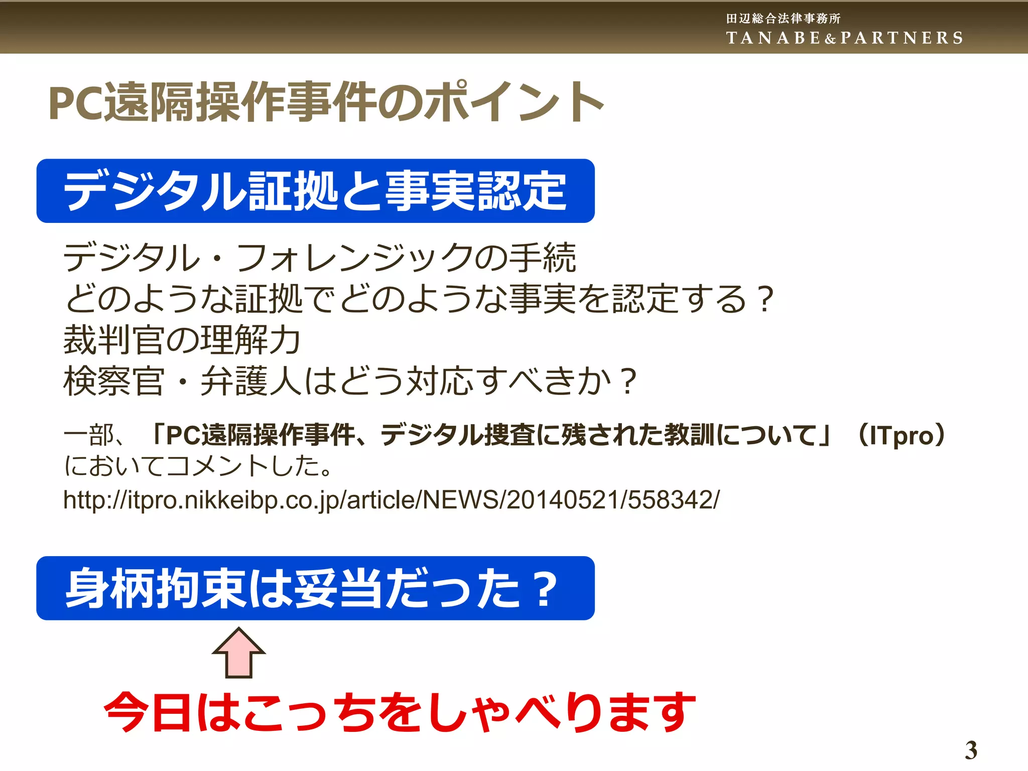 田辺総合法律事務所
T A N A B E & P A R T N E R S
3
PC遠隔操作事件のポイント
デジタル証拠と事実認定
デジタル・フォレンジックの手続
どのような証拠でどのような事実を認定する？
裁判官の理解力
検察官・弁護人はどう対応すべきか？
一部、「PC遠隔操作事件、デジタル捜査に残された教訓について」（ITpro）
においてコメントした。
http://itpro.nikkeibp.co.jp/article/NEWS/20140521/558342/
身柄拘束は妥当だった？
今日はこっちをしゃべります
 