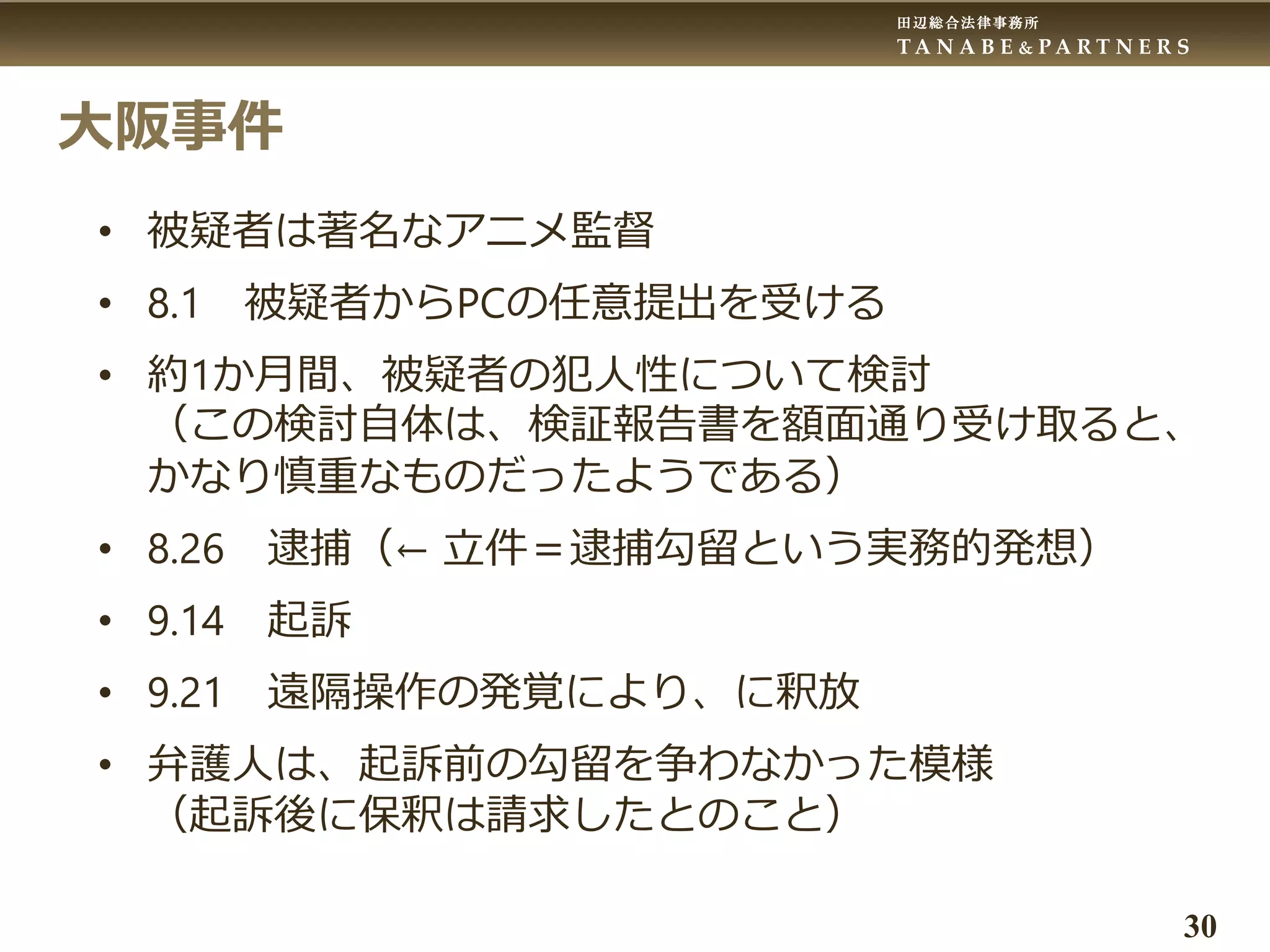 田辺総合法律事務所
T A N A B E & P A R T N E R S
30
大阪事件
• 被疑者は著名なアニメ監督
• 8.1 被疑者からPCの任意提出を受ける
• 約1か月間、被疑者の犯人性について検討
（この検討自体は、検証報告書を額面通り受け取ると、
かなり慎重なものだったようである）
• 8.26 逮捕（← 立件＝逮捕勾留という実務的発想）
• 9.14 起訴
• 9.21 遠隔操作の発覚により、に釈放
• 弁護人は、起訴前の勾留を争わなかった模様
（起訴後に保釈は請求したとのこと）
 