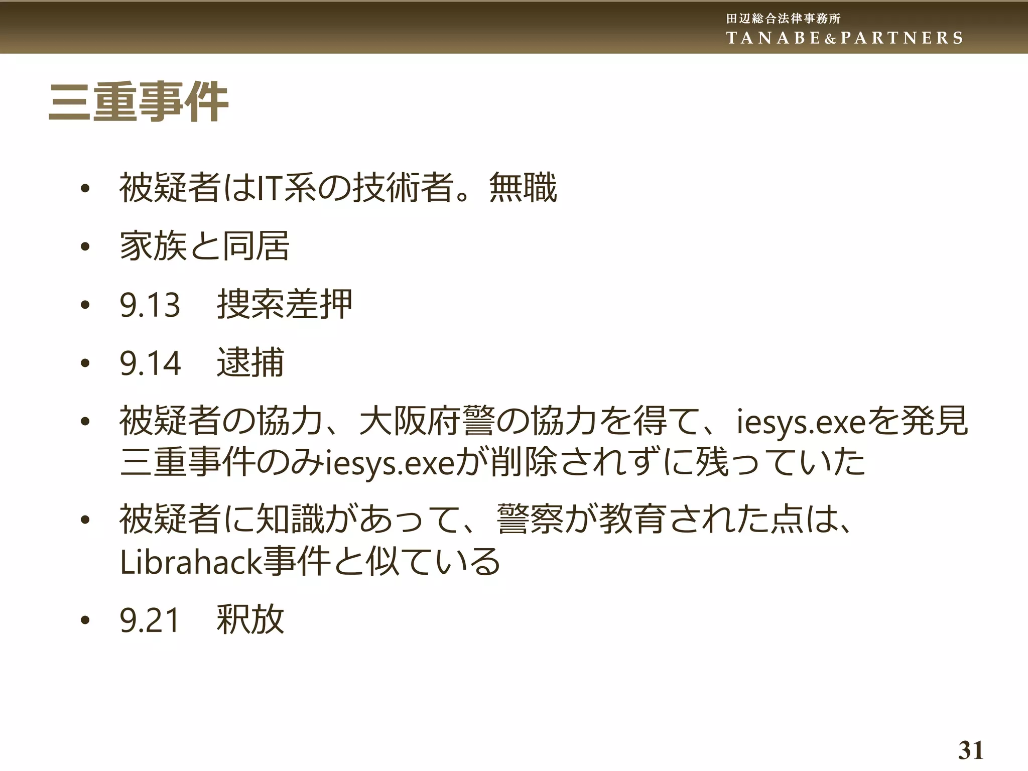 田辺総合法律事務所
T A N A B E & P A R T N E R S
31
三重事件
• 被疑者はIT系の技術者。無職
• 家族と同居
• 9.13 捜索差押
• 9.14 逮捕
• 被疑者の協力、大阪府警の協力を得て、iesys.exeを発見
三重事件のみiesys.exeが削除されずに残っていた
• 被疑者に知識があって、警察が教育された点は、
Librahack事件と似ている
• 9.21 釈放
 