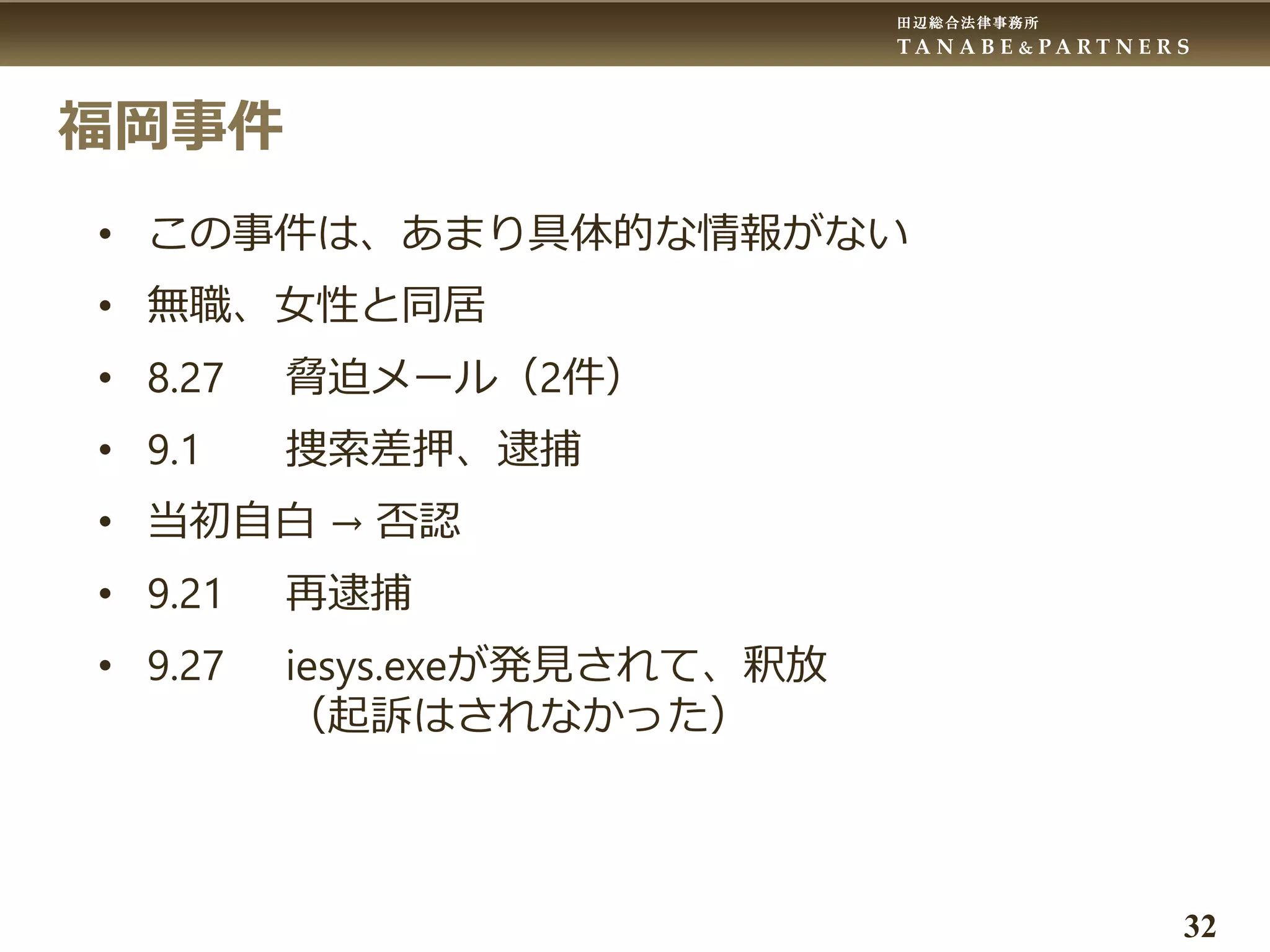 田辺総合法律事務所
T A N A B E & P A R T N E R S
32
福岡事件
• この事件は、あまり具体的な情報がない
• 無職、女性と同居
• 8.27 脅迫メール（2件）
• 9.1 捜索差押、逮捕
• 当初自白 → 否認
• 9.21 再逮捕
• 9.27 iesys.exeが発見されて、釈放
（起訴はされなかった）
 