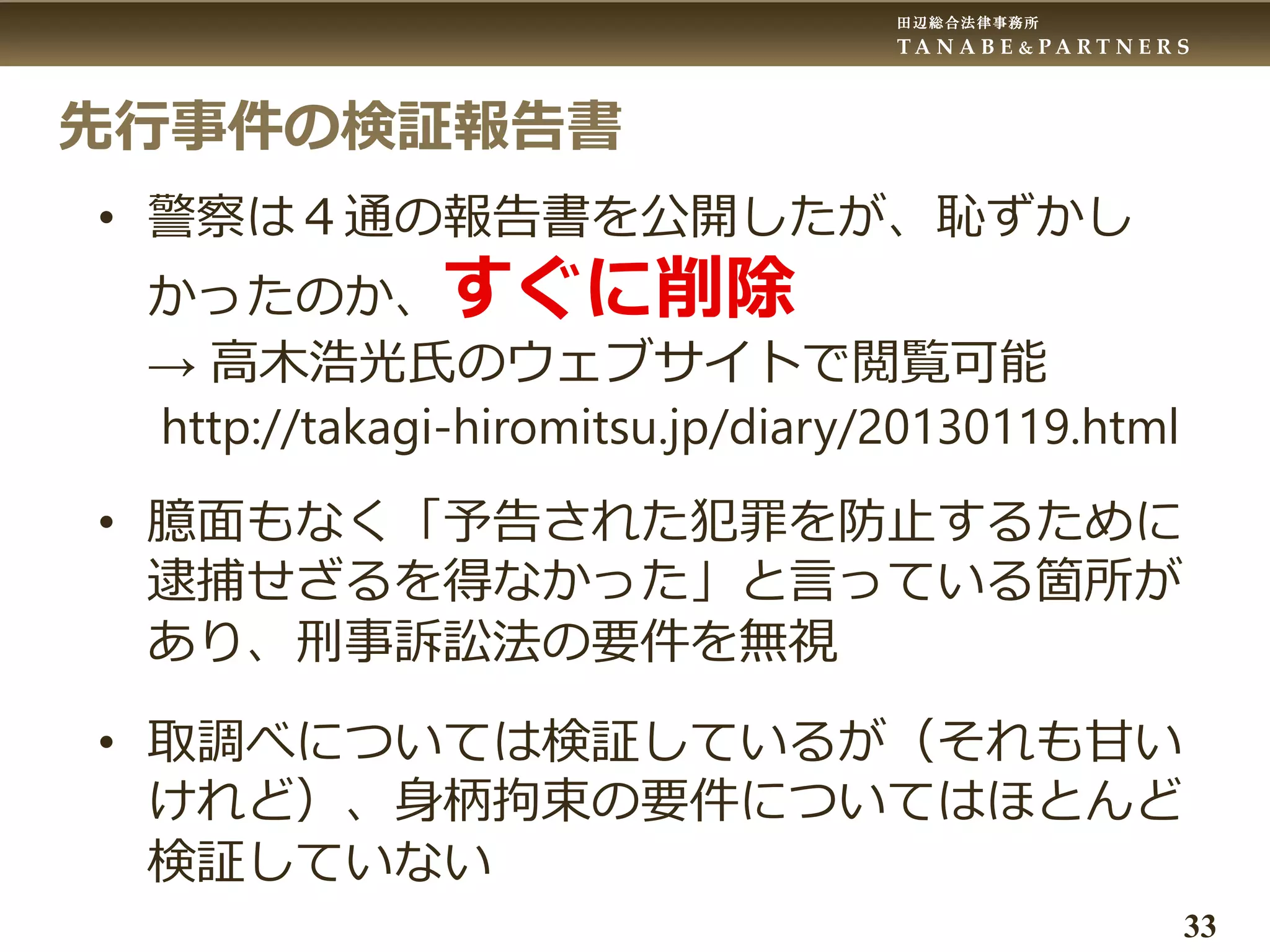 田辺総合法律事務所
T A N A B E & P A R T N E R S
33
先行事件の検証報告書
• 警察は４通の報告書を公開したが、恥ずかし
かったのか、すぐに削除
→ 高木浩光氏のウェブサイトで閲覧可能
http://takagi-hiromitsu.jp/diary/20130119.html
• 臆面もなく「予告された犯罪を防止するために
逮捕せざるを得なかった」と言っている箇所が
あり、刑事訴訟法の要件を無視
• 取調べについては検証しているが（それも甘い
けれど）、身柄拘束の要件についてはほとんど
検証していない
 