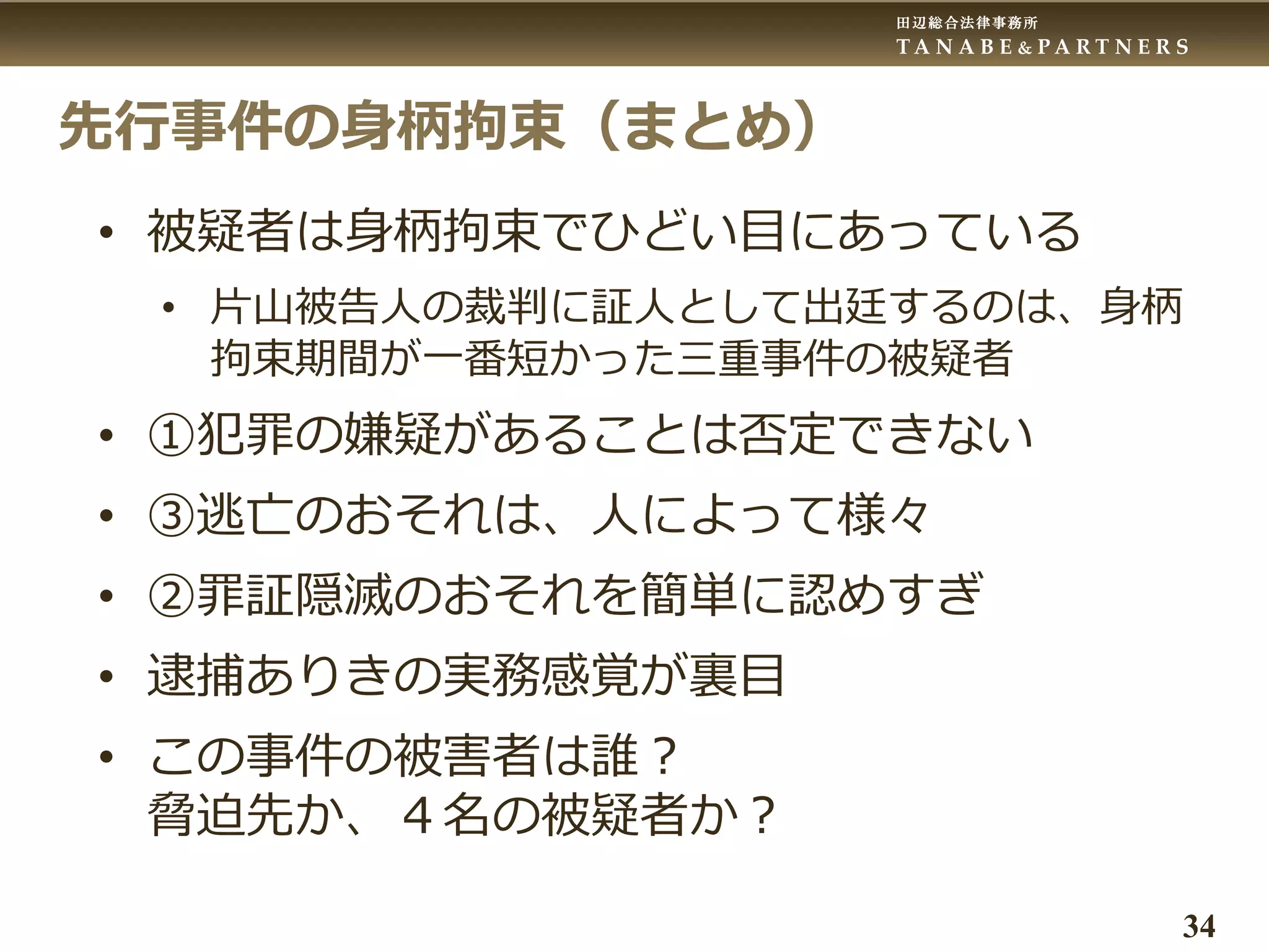 田辺総合法律事務所
T A N A B E & P A R T N E R S
34
先行事件の身柄拘束（まとめ）
• 被疑者は身柄拘束でひどい目にあっている
• 片山被告人の裁判に証人として出廷するのは、身柄
拘束期間が一番短かった三重事件の被疑者
• ①犯罪の嫌疑があることは否定できない
• ③逃亡のおそれは、人によって様々
• ②罪証隠滅のおそれを簡単に認めすぎ
• 逮捕ありきの実務感覚が裏目
• この事件の被害者は誰？
脅迫先か、４名の被疑者か？
 